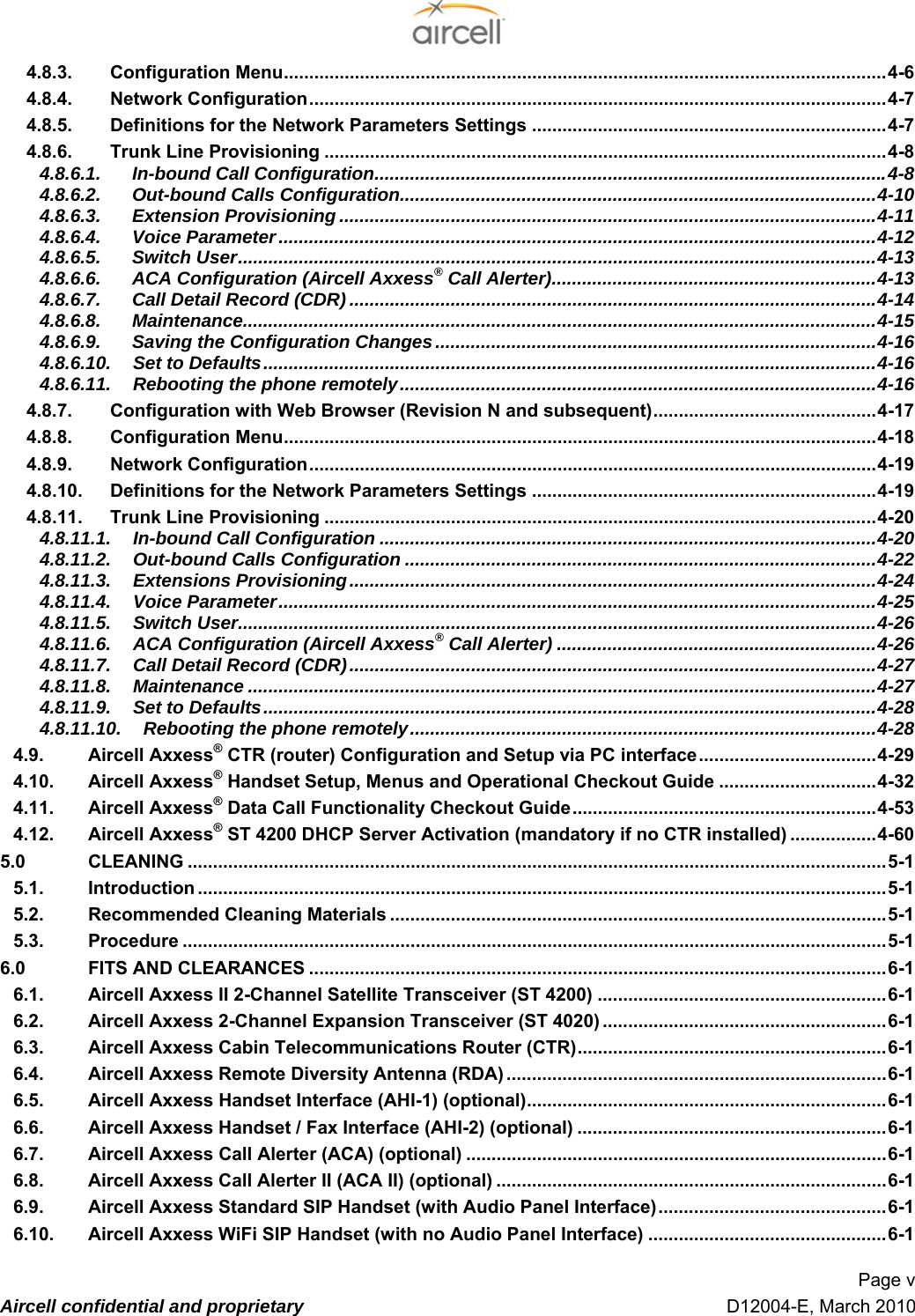  Page v  Aircell confidential and proprietary   D12004-E, March 2010 94.8.3. Configuration Menu.......................................................................................................................34-6 94.8.4. Network Configuration..................................................................................................................34-7 94.8.5. Definitions for the Network Parameters Settings ......................................................................34-7 94.8.6. Trunk Line Provisioning ...............................................................................................................34-8 94.8.6.1. In-bound Call Configuration.....................................................................................................34-8 94.8.6.2. Out-bound Calls Configuration..............................................................................................34-10 94.8.6.3. Extension Provisioning ..........................................................................................................34-11 94.8.6.4. Voice Parameter......................................................................................................................34-12 94.8.6.5. Switch User..............................................................................................................................34-13 94.8.6.6. ACA Configuration (Aircell Axxess® Call Alerter)................................................................34-13 14.8.6.7. Call Detail Record (CDR) ........................................................................................................34-14 14.8.6.8. Maintenance.............................................................................................................................34-15 14.8.6.9. Saving the Configuration Changes.......................................................................................34-16 14.8.6.10. Set to Defaults.........................................................................................................................34-16 14.8.6.11. Rebooting the phone remotely..............................................................................................34-16 14.8.7. Configuration with Web Browser (Revision N and subsequent)............................................34-17 14.8.8. Configuration Menu.....................................................................................................................34-18 14.8.9. Network Configuration................................................................................................................34-19 14.8.10. Definitions for the Network Parameters Settings ....................................................................34-19 14.8.11. Trunk Line Provisioning .............................................................................................................34-20 14.8.11.1. In-bound Call Configuration ..................................................................................................34-20 14.8.11.2. Out-bound Calls Configuration .............................................................................................34-22 14.8.11.3. Extensions Provisioning........................................................................................................34-24 14.8.11.4. Voice Parameter......................................................................................................................34-25 14.8.11.5. Switch User..............................................................................................................................34-26 14.8.11.6. ACA Configuration (Aircell Axxess® Call Alerter) ...............................................................34-26 14.8.11.7. Call Detail Record (CDR)........................................................................................................34-27 14.8.11.8. Maintenance ............................................................................................................................34-27 14.8.11.9. Set to Defaults.........................................................................................................................34-28 14.8.11.10. Rebooting the phone remotely............................................................................................34-28 14.9. Aircell Axxess® CTR (router) Configuration and Setup via PC interface...................................34-29 14.10. Aircell Axxess® Handset Setup, Menus and Operational Checkout Guide ...............................44-32 14.11. Aircell Axxess® Data Call Functionality Checkout Guide............................................................44-53 14.12. Aircell Axxess® ST 4200 DHCP Server Activation (mandatory if no CTR installed) .................44-60 15.0 CLEANING ..........................................................................................................................................45-1 15.1. Introduction ........................................................................................................................................45-1 15.2. Recommended Cleaning Materials ..................................................................................................45-1 15.3. Procedure ...........................................................................................................................................45-1 16.0 FITS AND CLEARANCES ..................................................................................................................46-1 16.1. Aircell Axxess II 2-Channel Satellite Transceiver (ST 4200) .........................................................46-1 16.2. Aircell Axxess 2-Channel Expansion Transceiver (ST 4020) ........................................................46-1 16.3. Aircell Axxess Cabin Telecommunications Router (CTR).............................................................46-1 16.4. Aircell Axxess Remote Diversity Antenna (RDA) ...........................................................................46-1 16.5. Aircell Axxess Handset Interface (AHI-1) (optional).......................................................................46-1 16.6. Aircell Axxess Handset / Fax Interface (AHI-2) (optional) .............................................................46-1 16.7. Aircell Axxess Call Alerter (ACA) (optional) ...................................................................................46-1 16.8. Aircell Axxess Call Alerter II (ACA II) (optional) .............................................................................46-1 16.9. Aircell Axxess Standard SIP Handset (with Audio Panel Interface).............................................46-1 16.10. Aircell Axxess WiFi SIP Handset (with no Audio Panel Interface) ...............................................46-1 