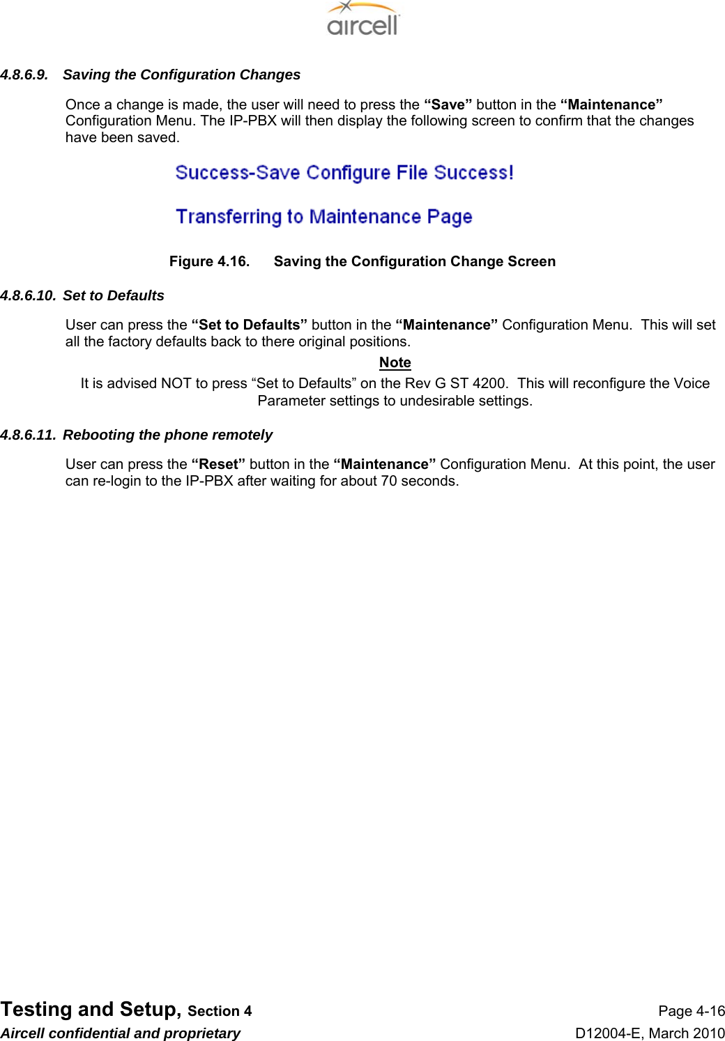  Testing and Setup, Section 4 Page 4-16 Aircell confidential and proprietary D12004-E, March 2010 4.8.6.9.  Saving the Configuration Changes Once a change is made, the user will need to press the “Save” button in the “Maintenance” Configuration Menu. The IP-PBX will then display the following screen to confirm that the changes have been saved.  Figure 4.16.  Saving the Configuration Change Screen 4.8.6.10. Set to Defaults User can press the “Set to Defaults” button in the “Maintenance” Configuration Menu.  This will set all the factory defaults back to there original positions. Note It is advised NOT to press “Set to Defaults” on the Rev G ST 4200.  This will reconfigure the Voice Parameter settings to undesirable settings. 4.8.6.11. Rebooting the phone remotely User can press the “Reset” button in the “Maintenance” Configuration Menu.  At this point, the user can re-login to the IP-PBX after waiting for about 70 seconds.  