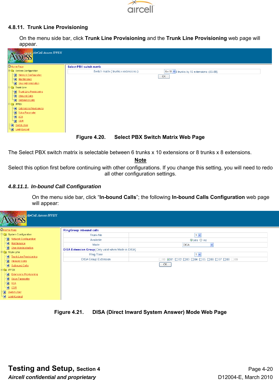  Testing and Setup, Section 4 Page 4-20 Aircell confidential and proprietary D12004-E, March 2010 4.8.11.  Trunk Line Provisioning On the menu side bar, click Trunk Line Provisioning and the Trunk Line Provisioning web page will appear. Figure 4.20.  Select PBX Switch Matrix Web Page  The Select PBX switch matrix is selectable between 6 trunks x 10 extensions or 8 trunks x 8 extensions. Note Select this option first before continuing with other configurations. If you change this setting, you will need to redo all other configuration settings. 4.8.11.1. In-bound Call Configuration On the menu side bar, click “In-bound Calls”; the following In-bound Calls Configuration web page will appear:  Figure 4.21.  DISA (Direct Inward System Answer) Mode Web Page      