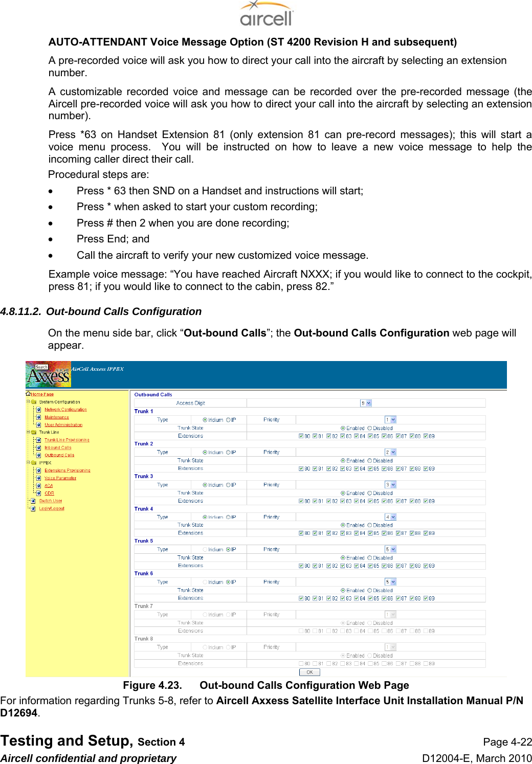  Testing and Setup, Section 4 Page 4-22 Aircell confidential and proprietary D12004-E, March 2010 AUTO-ATTENDANT Voice Message Option (ST 4200 Revision H and subsequent) A pre-recorded voice will ask you how to direct your call into the aircraft by selecting an extension number. A customizable recorded voice and message can be recorded over the pre-recorded message (the Aircell pre-recorded voice will ask you how to direct your call into the aircraft by selecting an extension number). Press *63 on Handset Extension 81 (only extension 81 can pre-record messages); this will start a voice menu process.  You will be instructed on how to leave a new voice message to help the incoming caller direct their call. Procedural steps are: •  Press * 63 then SND on a Handset and instructions will start; •  Press * when asked to start your custom recording; •  Press # then 2 when you are done recording; •  Press End; and •  Call the aircraft to verify your new customized voice message.  Example voice message: “You have reached Aircraft NXXX; if you would like to connect to the cockpit, press 81; if you would like to connect to the cabin, press 82.”  4.8.11.2. Out-bound Calls Configuration On the menu side bar, click “Out-bound Calls”; the Out-bound Calls Configuration web page will appear. Figure 4.23.  Out-bound Calls Configuration Web Page For information regarding Trunks 5-8, refer to Aircell Axxess Satellite Interface Unit Installation Manual P/N D12694. 