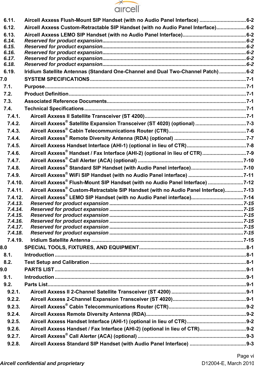  Page vi  Aircell confidential and proprietary   D12004-E, March 2010 16.11. Aircell Axxess Flush-Mount SIP Handset (with no Audio Panel Interface) .................................46-2 16.12. Aircell Axxess Custom-Retractable SIP Handset (with no Audio Panel Interface).....................46-2 16.13. Aircell Axxess LEMO SIP Handset (with no Audio Panel Interface).............................................46-2 16.14. Reserved for product expansion......................................................................................................46-2 16.15. Reserved for product expansion......................................................................................................46-2 16.16. Reserved for product expansion......................................................................................................46-2 16.17. Reserved for product expansion......................................................................................................46-2 16.18. Reserved for product expansion......................................................................................................46-2 16.19. Iridium Satellite Antennas (Standard One-Channel and Dual Two-Channel Patch) ...................46-2 17.0 SYSTEM SPECIFICATIONS...............................................................................................................47-1 17.1. Purpose...............................................................................................................................................47-1 17.2. Product Definition..............................................................................................................................47-1 17.3. Associated Reference Documents...................................................................................................47-1 17.4. Technical Specifications...................................................................................................................47-1 17.4.1. Aircell Axxess II Satellite Transceiver (ST 4200)........................................................................47-1 17.4.2. Aircell Axxess® Satellite Expansion Transceiver (ST 4020) (optional) ....................................47-3 17.4.3. Aircell Axxess® Cabin Telecommunications Router (CTR).......................................................47-6 17.4.4. Aircell Axxess® Remote Diversity Antenna (RDA) (optional) ...................................................47-7 17.4.5. Aircell Axxess Handset Interface (AHI-1) (optional in lieu of CTR)..........................................47-8 17.4.6. Aircell Axxess® Handset / Fax Interface (AHI-2) (optional in lieu of CTR)...............................47-9 17.4.7. Aircell Axxess® Call Alerter (ACA) (optional) ...........................................................................47-10 17.4.8. Aircell Axxess® Standard SIP Handset (with Audio Panel interface).....................................47-10 17.4.9. Aircell Axxess® WiFi SIP Handset (with no Audio Panel interface) .......................................47-11 17.4.10. Aircell Axxess® Flush-Mount SIP Handset (with no Audio Panel Interface) .........................47-12 17.4.11. Aircell Axxess® Custom-Retractable SIP Handset (with no Audio Panel Interface).............47-13 17.4.12. Aircell Axxess® LEMO SIP Handset (with no Audio Panel interface).....................................47-14 17.4.13. Reserved for product expansion ...............................................................................................47-15 17.4.14. Reserved for product expansion ...............................................................................................47-15 17.4.15. Reserved for product expansion ...............................................................................................47-15 17.4.16. Reserved for product expansion ...............................................................................................47-15 17.4.17. Reserved for product expansion ...............................................................................................47-15 17.4.18. Reserved for product expansion ...............................................................................................47-15 17.4.19. Iridium Satellite Antenna ............................................................................................................47-15 18.0 SPECIAL TOOLS, FIXTURES, AND EQUIPMENT............................................................................48-1 18.1. Introduction ........................................................................................................................................48-1 18.2. Test Setup and Calibration ...............................................................................................................48-1 19.0 PARTS LIST ........................................................................................................................................49-1 19.1. Introduction ........................................................................................................................................49-1 19.2. Parts List.............................................................................................................................................49-1 19.2.1. Aircell Axxess II 2-Channel Satellite Transceiver (ST 4200) .....................................................49-1 19.2.2. Aircell Axxess 2-Channel Expansion Transceiver (ST 4020)....................................................49-1 19.2.3. Aircell Axxess® Cabin Telecommunications Router (CTR).......................................................49-2 19.2.4. Aircell Axxess Remote Diversity Antenna (RDA).......................................................................49-2 19.2.5. Aircell Axxess Handset Interface (AHI-1) (optional in lieu of CTR)..........................................49-2 19.2.6. Aircell Axxess Handset / Fax Interface (AHI-2) (optional in lieu of CTR).................................49-2 19.2.7. Aircell Axxess® Call Alerter (ACA) (optional) .............................................................................49-3 19.2.8. Aircell Axxess Standard SIP Handset (with Audio Panel Interface) ........................................49-3 