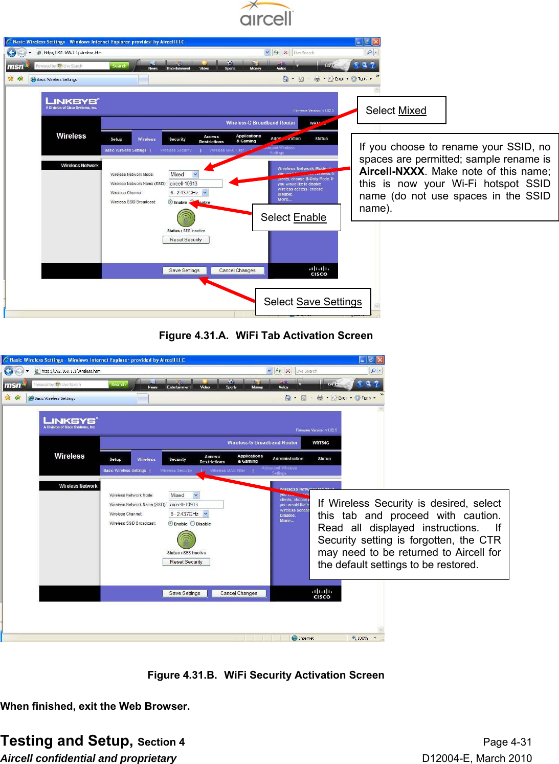  Testing and Setup, Section 4 Page 4-31 Aircell confidential and proprietary D12004-E, March 2010                    Figure 4.31.A.  WiFi Tab Activation Screen                      Figure 4.31.B.  WiFi Security Activation Screen  When finished, exit the Web Browser. If Wireless Security is desired, select this tab and proceed with caution. Read all displayed instructions.  If Security setting is forgotten, the CTR may need to be returned to Aircell for the default settings to be restored. Select Enable Select Save Settings If you choose to rename your SSID, no spaces are permitted; sample rename is Aircell-NXXX. Make note of this name; this is now your Wi-Fi hotspot SSID name (do not use spaces in the SSID name). Select Mixed 