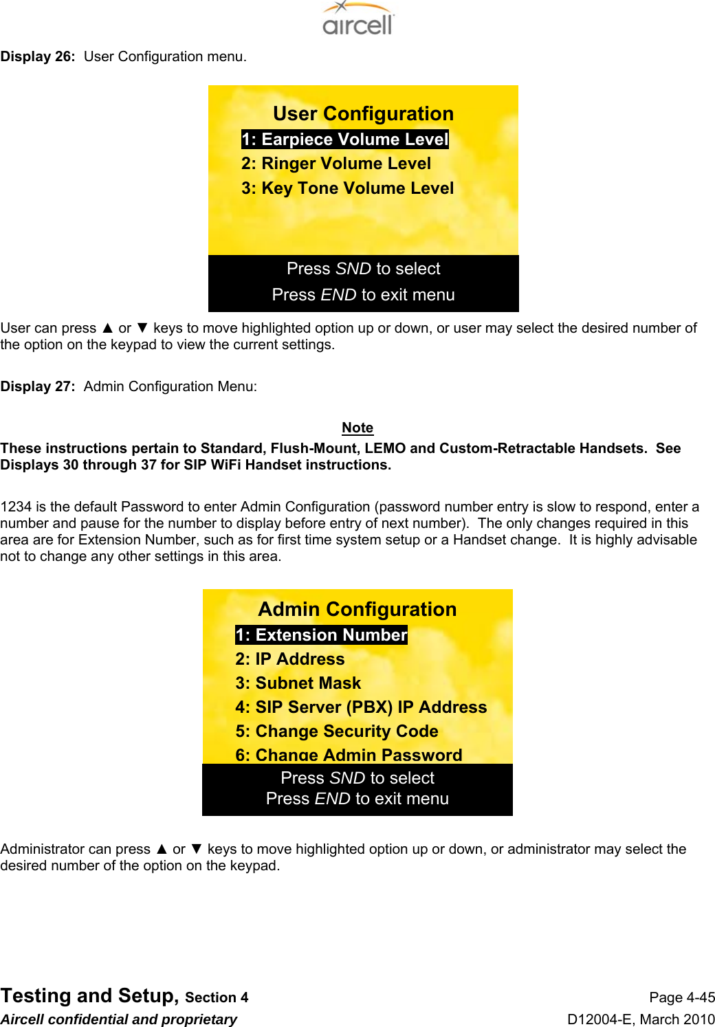  Testing and Setup, Section 4 Page 4-45 Aircell confidential and proprietary D12004-E, March 2010 Display 26:  User Configuration menu.       User can press ▲ or ▼ keys to move highlighted option up or down, or user may select the desired number of the option on the keypad to view the current settings.  Display 27:  Admin Configuration Menu:  Note These instructions pertain to Standard, Flush-Mount, LEMO and Custom-Retractable Handsets.  See Displays 30 through 37 for SIP WiFi Handset instructions.  1234 is the default Password to enter Admin Configuration (password number entry is slow to respond, enter a number and pause for the number to display before entry of next number).  The only changes required in this area are for Extension Number, such as for first time system setup or a Handset change.  It is highly advisable not to change any other settings in this area.    Administrator can press ▲ or ▼ keys to move highlighted option up or down, or administrator may select the desired number of the option on the keypad.       Press END to exit menu Press SND to select Admin Configuration 1: Extension Number 2: IP Address 3: Subnet Mask 4: SIP Server (PBX) IP Address 5: Change Security Code 6: Change Admin PasswordPress END to exit menu Press SND to select User Configuration 1: Earpiece Volume Level 2: Ringer Volume Level 3: Key Tone Volume Level 