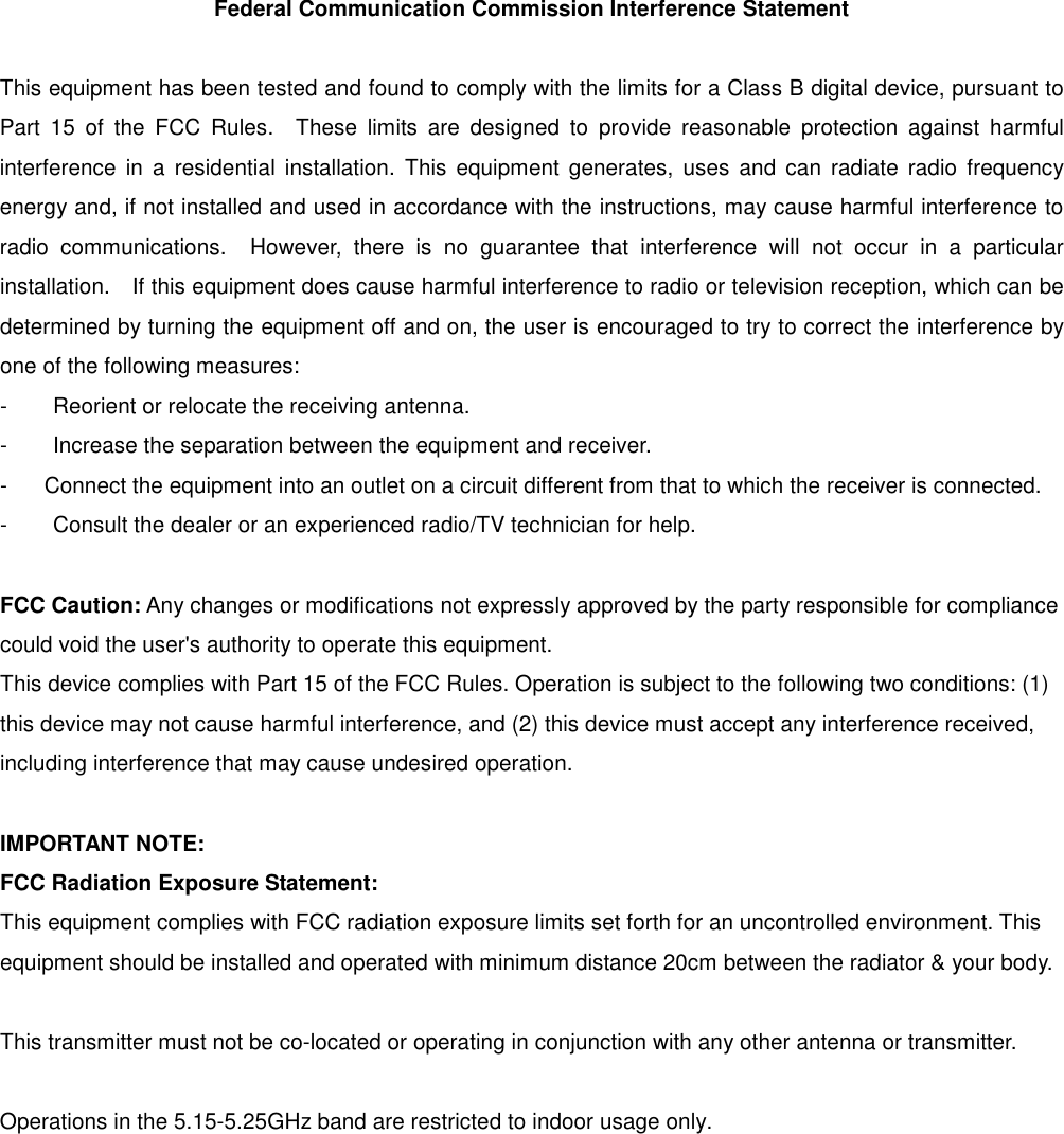 Federal Communication Commission Interference Statement  This equipment has been tested and found to comply with the limits for a Class B digital device, pursuant to Part  15  of  the  FCC  Rules.    These  limits  are  designed  to  provide  reasonable  protection  against  harmful interference  in a  residential  installation.  This  equipment  generates,  uses  and  can  radiate  radio  frequency energy and, if not installed and used in accordance with the instructions, may cause harmful interference to radio  communications.    However,  there  is  no  guarantee  that  interference  will  not  occur  in  a  particular installation.    If this equipment does cause harmful interference to radio or television reception, which can be determined by turning the equipment off and on, the user is encouraged to try to correct the interference by one of the following measures: -  Reorient or relocate the receiving antenna. -  Increase the separation between the equipment and receiver. -  Connect the equipment into an outlet on a circuit different from that to which the receiver is connected. -  Consult the dealer or an experienced radio/TV technician for help.  FCC Caution: Any changes or modifications not expressly approved by the party responsible for compliance could void the user's authority to operate this equipment. This device complies with Part 15 of the FCC Rules. Operation is subject to the following two conditions: (1) this device may not cause harmful interference, and (2) this device must accept any interference received, including interference that may cause undesired operation.  IMPORTANT NOTE: FCC Radiation Exposure Statement: This equipment complies with FCC radiation exposure limits set forth for an uncontrolled environment. This equipment should be installed and operated with minimum distance 20cm between the radiator &amp; your body.  This transmitter must not be co-located or operating in conjunction with any other antenna or transmitter.  Operations in the 5.15-5.25GHz band are restricted to indoor usage only.    
