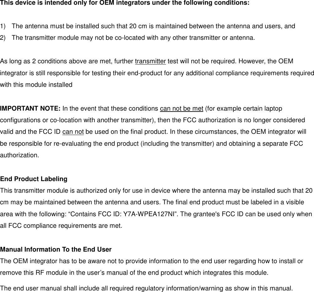 This device is intended only for OEM integrators under the following conditions:  1)  The antenna must be installed such that 20 cm is maintained between the antenna and users, and   2)  The transmitter module may not be co-located with any other transmitter or antenna.  As long as 2 conditions above are met, further transmitter test will not be required. However, the OEM integrator is still responsible for testing their end-product for any additional compliance requirements required with this module installed  IMPORTANT NOTE: In the event that these conditions can not be met (for example certain laptop configurations or co-location with another transmitter), then the FCC authorization is no longer considered valid and the FCC ID can not be used on the final product. In these circumstances, the OEM integrator will be responsible for re-evaluating the end product (including the transmitter) and obtaining a separate FCC authorization.  End Product Labeling This transmitter module is authorized only for use in device where the antenna may be installed such that 20 cm may be maintained between the antenna and users. The final end product must be labeled in a visible area with the following: &ldquo;Contains FCC ID: Y7A-WPEA127NI&rdquo;. The grantee's FCC ID can be used only when all FCC compliance requirements are met.  Manual Information To the End User The OEM integrator has to be aware not to provide information to the end user regarding how to install or remove this RF module in the user&rsquo;s manual of the end product which integrates this module. The end user manual shall include all required regulatory information/warning as show in this manual.              