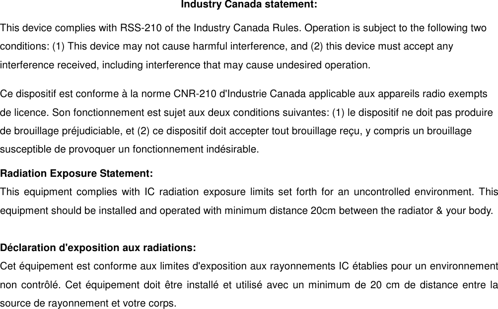 Industry Canada statement: This device complies with RSS-210 of the Industry Canada Rules. Operation is subject to the following two conditions: (1) This device may not cause harmful interference, and (2) this device must accept any interference received, including interference that may cause undesired operation. Ce dispositif est conforme &agrave; la norme CNR-210 d'Industrie Canada applicable aux appareils radio exempts de licence. Son fonctionnement est sujet aux deux conditions suivantes: (1) le dispositif ne doit pas produire de brouillage pr&eacute;judiciable, et (2) ce dispositif doit accepter tout brouillage re&ccedil;u, y compris un brouillage susceptible de provoquer un fonctionnement ind&eacute;sirable.   Radiation Exposure Statement: This  equipment complies  with IC radiation  exposure limits set forth for an uncontrolled  environment.  This equipment should be installed and operated with minimum distance 20cm between the radiator &amp; your body.  D&eacute;claration d'exposition aux radiations: Cet &eacute;quipement est conforme aux limites d'exposition aux rayonnements IC &eacute;tablies pour un environnement non contr&ocirc;l&eacute;. Cet &eacute;quipement doit &ecirc;tre install&eacute; et utilis&eacute; avec  un minimum de 20 cm de distance entre la source de rayonnement et votre corps. 