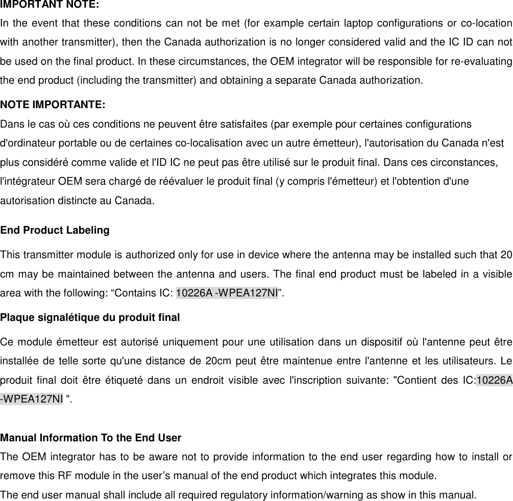  IMPORTANT NOTE: In the event that these conditions can not be met (for example certain laptop configurations or co-location with another transmitter), then the Canada authorization is no longer considered valid and the IC ID can not be used on the final product. In these circumstances, the OEM integrator will be responsible for re-evaluating the end product (including the transmitter) and obtaining a separate Canada authorization. NOTE IMPORTANTE: Dans le cas o&ugrave; ces conditions ne peuvent &ecirc;tre satisfaites (par exemple pour certaines configurations d'ordinateur portable ou de certaines co-localisation avec un autre &eacute;metteur), l'autorisation du Canada n'est plus consid&eacute;r&eacute; comme valide et l'ID IC ne peut pas &ecirc;tre utilis&eacute; sur le produit final. Dans ces circonstances, l'int&eacute;grateur OEM sera charg&eacute; de r&eacute;&eacute;valuer le produit final (y compris l'&eacute;metteur) et l'obtention d'une autorisation distincte au Canada. End Product Labeling This transmitter module is authorized only for use in device where the antenna may be installed such that 20 cm may be maintained between the antenna and users. The final end product must be labeled in a visible area with the following: &ldquo;Contains IC: 10226A -WPEA127NI&rdquo;. Plaque signal&eacute;tique du produit final Ce module &eacute;metteur est autoris&eacute; uniquement pour une utilisation dans un dispositif o&ugrave; l'antenne peut &ecirc;tre install&eacute;e de telle sorte qu'une distance de 20cm peut &ecirc;tre maintenue entre l'antenne et les utilisateurs. Le produit final doit  &ecirc;tre &eacute;tiquet&eacute; dans un endroit  visible avec l'inscription  suivante: "Contient  des  IC:10226A -WPEA127NI ".  Manual Information To the End User The OEM integrator has to be aware not to provide information to the end user regarding how to install or remove this RF module in the user&rsquo;s manual of the end product which integrates this module. The end user manual shall include all required regulatory information/warning as show in this manual. 