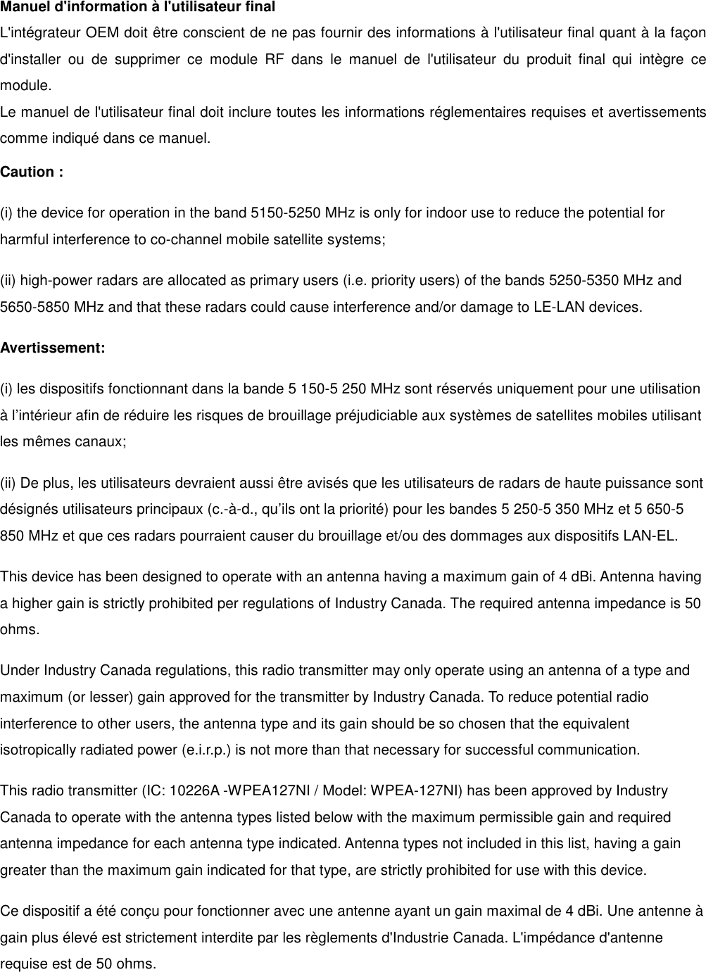 Manuel d'information &agrave; l'utilisateur final L'int&eacute;grateur OEM doit &ecirc;tre conscient de ne pas fournir des informations &agrave; l'utilisateur final quant &agrave; la fa&ccedil;on d'installer  ou  de  supprimer  ce  module  RF  dans  le  manuel  de  l'utilisateur  du  produit  final  qui  int&egrave;gre  ce module. Le manuel de l'utilisateur final doit inclure toutes les informations r&eacute;glementaires requises et avertissements comme indiqu&eacute; dans ce manuel. Caution : (i) the device for operation in the band 5150-5250 MHz is only for indoor use to reduce the potential for harmful interference to co-channel mobile satellite systems; (ii) high-power radars are allocated as primary users (i.e. priority users) of the bands 5250-5350 MHz and 5650-5850 MHz and that these radars could cause interference and/or damage to LE-LAN devices. Avertissement: (i) les dispositifs fonctionnant dans la bande 5 150-5 250 MHz sont r&eacute;serv&eacute;s uniquement pour une utilisation &agrave; l&rsquo;int&eacute;rieur afin de r&eacute;duire les risques de brouillage pr&eacute;judiciable aux syst&egrave;mes de satellites mobiles utilisant les m&ecirc;mes canaux; (ii) De plus, les utilisateurs devraient aussi &ecirc;tre avis&eacute;s que les utilisateurs de radars de haute puissance sont d&eacute;sign&eacute;s utilisateurs principaux (c.-&agrave;-d., qu&rsquo;ils ont la priorit&eacute;) pour les bandes 5 250-5 350 MHz et 5 650-5 850 MHz et que ces radars pourraient causer du brouillage et/ou des dommages aux dispositifs LAN-EL. This device has been designed to operate with an antenna having a maximum gain of 4 dBi. Antenna having a higher gain is strictly prohibited per regulations of Industry Canada. The required antenna impedance is 50 ohms. Under Industry Canada regulations, this radio transmitter may only operate using an antenna of a type and maximum (or lesser) gain approved for the transmitter by Industry Canada. To reduce potential radio interference to other users, the antenna type and its gain should be so chosen that the equivalent isotropically radiated power (e.i.r.p.) is not more than that necessary for successful communication. This radio transmitter (IC: 10226A -WPEA127NI / Model: WPEA-127NI) has been approved by Industry Canada to operate with the antenna types listed below with the maximum permissible gain and required antenna impedance for each antenna type indicated. Antenna types not included in this list, having a gain greater than the maximum gain indicated for that type, are strictly prohibited for use with this device. Ce dispositif a &eacute;t&eacute; con&ccedil;u pour fonctionner avec une antenne ayant un gain maximal de 4 dBi. Une antenne &agrave; gain plus &eacute;lev&eacute; est strictement interdite par les r&egrave;glements d'Industrie Canada. L'imp&eacute;dance d'antenne requise est de 50 ohms.  
