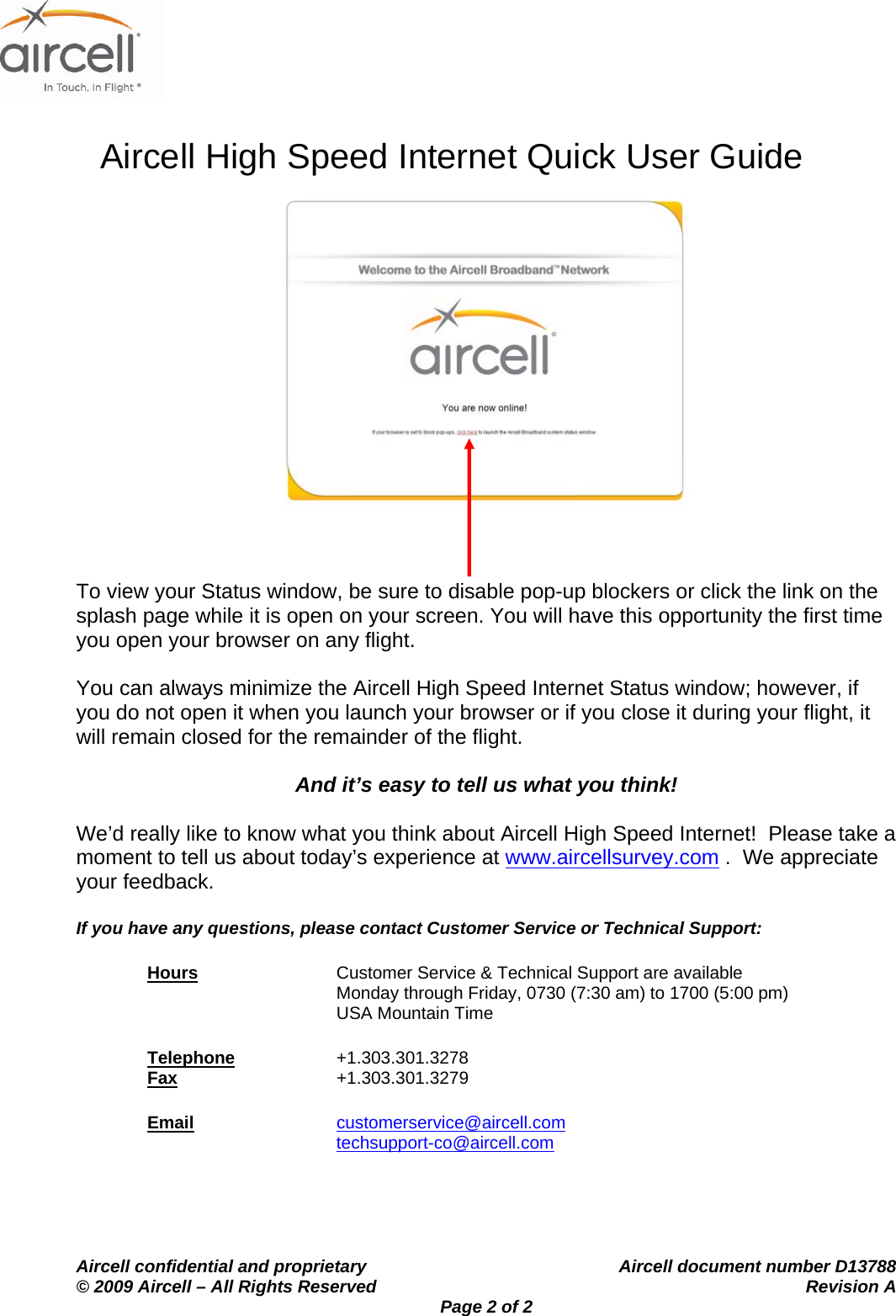                    Aircell High Speed Internet Quick User Guide    Aircell confidential and proprietary    Aircell document number D13788 &copy; 2009 Aircell &ndash; All Rights Reserved    Revision A Page 2 of 2     To view your Status window, be sure to disable pop-up blockers or click the link on the splash page while it is open on your screen. You will have this opportunity the first time you open your browser on any flight.  You can always minimize the Aircell High Speed Internet Status window; however, if you do not open it when you launch your browser or if you close it during your flight, it will remain closed for the remainder of the flight.  And it&rsquo;s easy to tell us what you think!  We&rsquo;d really like to know what you think about Aircell High Speed Internet!  Please take a moment to tell us about today&rsquo;s experience at www.aircellsurvey.com .  We appreciate your feedback.  If you have any questions, please contact Customer Service or Technical Support: Hours Customer Service &amp; Technical Support are available Monday through Friday, 0730 (7:30 am) to 1700 (5:00 pm) USA Mountain Time Telephone   +1.303.301.3278 Fax     +1.303.301.3279 Email customerservice@aircell.com  techsupport-co@aircell.com  