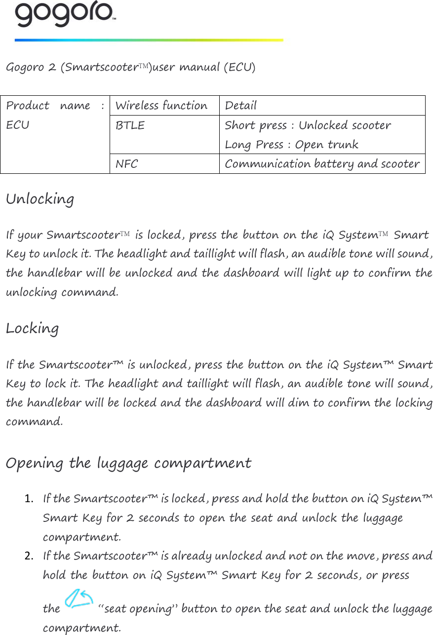   Gogoro 2 (Smartscooter&trade;)user manual (ECU)  Product name : ECU  Wireless function Detail BTLE Short press : Unlocked scooter Long Press : Open trunk  NFC Communication battery and scooter  Unlocking If your Smartscooter&trade; is locked, press the button on the iQ System&trade; Smart Key to unlock it. The headlight and taillight will flash, an audible tone will sound, the handlebar will be unlocked and the dashboard will light up to confirm the unlocking command. Locking If the Smartscooter&trade; is unlocked, press the button on the iQ System&trade; Smart Key to lock it. The headlight and taillight will flash, an audible tone will sound, the handlebar will be locked and the dashboard will dim to confirm the locking command.  Opening the luggage compartment 1. If the Smartscooter&trade; is locked, press and hold the button on iQ System&trade; Smart Key for 2 seconds to open the seat and unlock the luggage compartment. 2. If the Smartscooter&trade; is already unlocked and not on the move, press and hold the button on iQ System&trade; Smart Key for 2 seconds, or press the   &ldquo;seat opening&rdquo; button to open the seat and unlock the luggage compartment.     