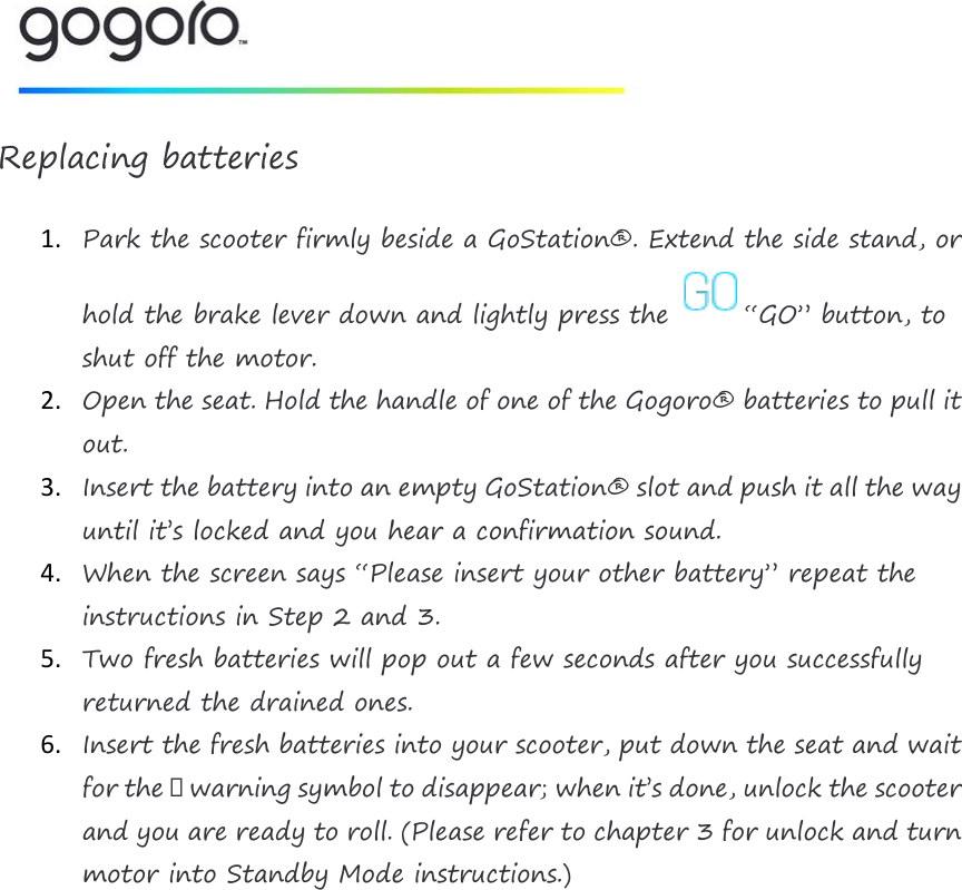   Replacing batteries 1. Park the scooter firmly beside a GoStation&reg;. Extend the side stand, or hold the brake lever down and lightly press the &ldquo;GO&rdquo; button, to shut off the motor. 2. Open the seat. Hold the handle of one of the Gogoro&reg; batteries to pull it out. 3. Insert the battery into an empty GoStation&reg; slot and push it all the way until it&rsquo;s locked and you hear a confirmation sound. 4. When the screen says &ldquo;Please insert your other battery&rdquo; repeat the instructions in Step 2 and 3. 5. Two fresh batteries will pop out a few seconds after you successfully returned the drained ones. 6. Insert the fresh batteries into your scooter, put down the seat and wait for the ⚠ warning symbol to disappear; when it&rsquo;s done, unlock the scooter and you are ready to roll. (Please refer to chapter 3 for unlock and turn motor into Standby Mode instructions.)     