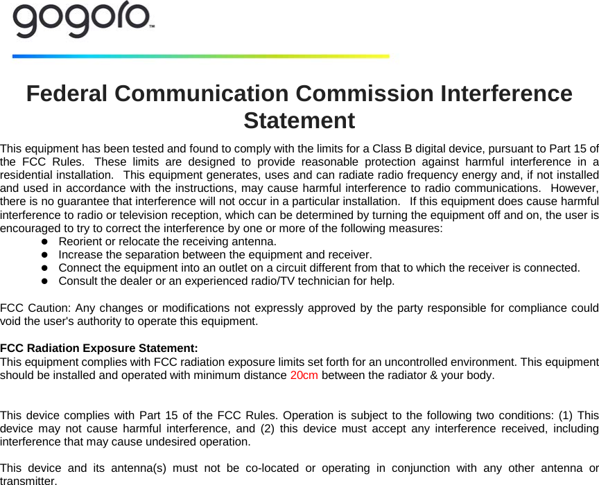   Federal Communication Commission Interference Statement This equipment has been tested and found to comply with the limits for a Class B digital device, pursuant to Part 15 of the FCC Rules.   These limits are designed to provide reasonable protection against harmful interference in a residential installation.   This equipment generates, uses and can radiate radio frequency energy and, if not installed and used in accordance with the instructions, may cause harmful interference to radio communications.   However, there is no guarantee that interference will not occur in a particular installation.   If this equipment does cause harmful interference to radio or television reception, which can be determined by turning the equipment off and on, the user is encouraged to try to correct the interference by one or more of the following measures:     Reorient or relocate the receiving antenna.     Increase the separation between the equipment and receiver.     Connect the equipment into an outlet on a circuit different from that to which the receiver is connected.     Consult the dealer or an experienced radio/TV technician for help.   FCC Caution: Any changes or modifications not expressly approved by the party responsible for compliance could void the user's authority to operate this equipment.    FCC Radiation Exposure Statement: This equipment complies with FCC radiation exposure limits set forth for an uncontrolled environment. This equipment should be installed and operated with minimum distance 20cm between the radiator &amp; your body.  This device complies with Part 15 of the FCC Rules. Operation is subject to the following two conditions: (1) This device may not cause harmful interference, and (2) this device must accept any interference received, including interference that may cause undesired operation.  This device and its antenna(s) must not be co-located or operating in conjunction with any other antenna or transmitter. 