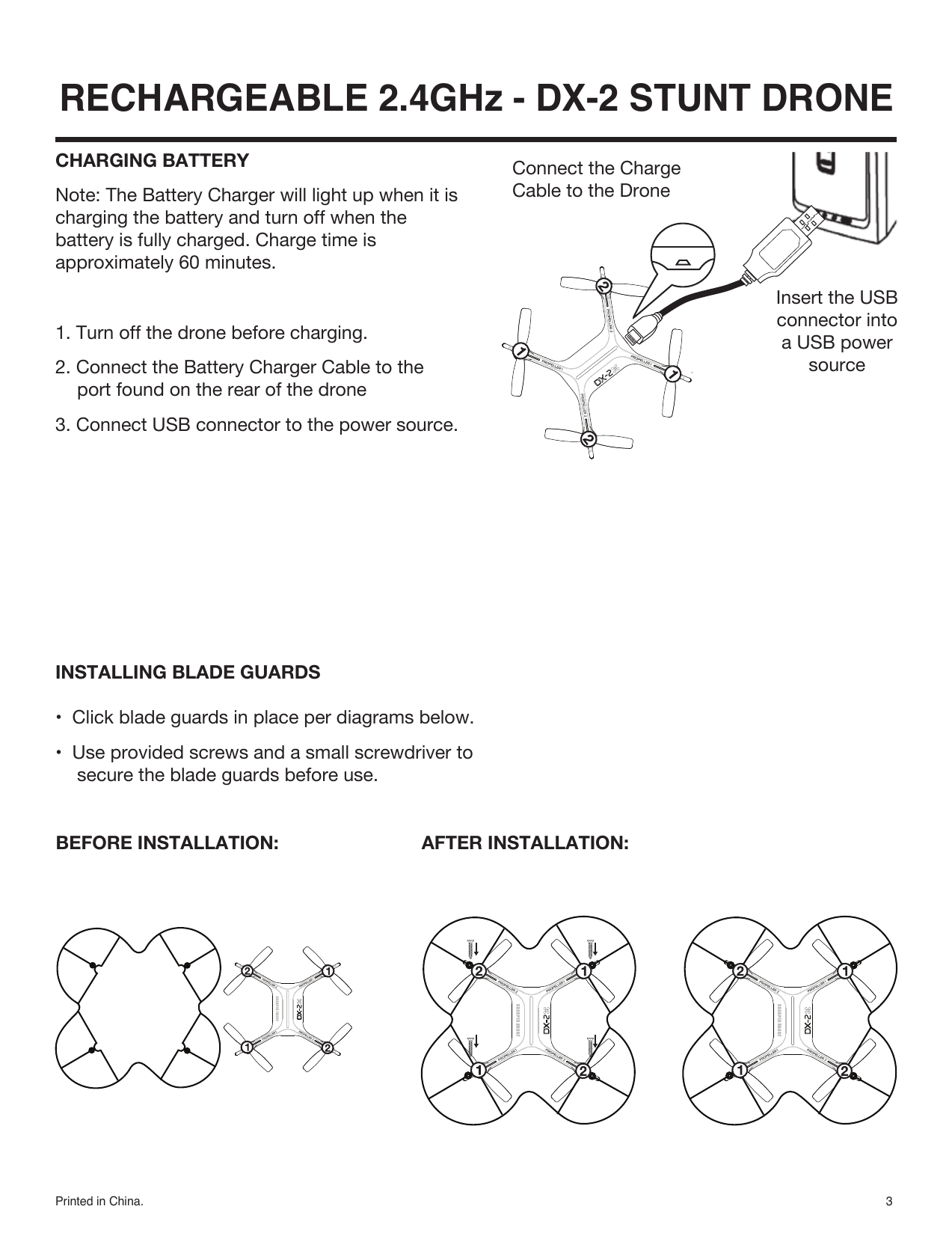 Printed in China. 3Insert the USBconnector intoa USB powersource RECHARGEABLE 2.4GHz - DX-2 STUNT DRONE INSTALLING BLADE GUARDS•  Click blade guards in place per diagrams below. •  Use provided screws and a small screwdriver to secure the blade guards before use.Connect the ChargeCable to the DroneCHARGING BATTERYNote: The Battery Charger will light up when it is charging the battery and turn off when the battery is fully charged. Charge time is approximately 60 minutes.1. Turn off the drone before charging.2. Connect the Battery Charger Cable to the port found on the rear of the drone3. Connect USB connector to the power source.BEFORE INSTALLATION: AFTER INSTALLATION: