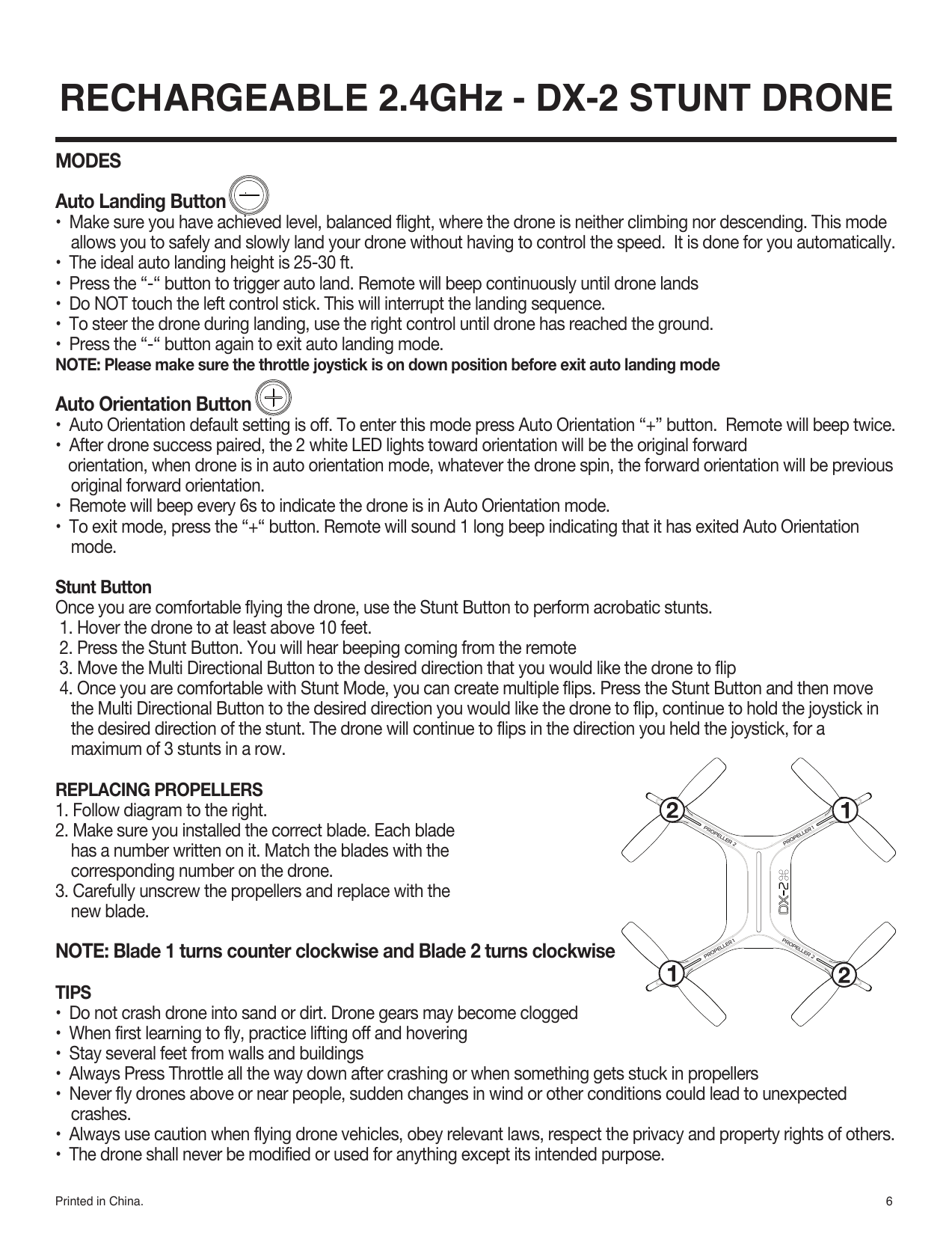 6Printed in China. RECHARGEABLE 2.4GHz - DX-2 STUNT DRONEMODESAuto Landing Button •  Make sure you have achieved level, balanced flight, where the drone is neither climbing nor descending. This mode allows you to safely and slowly land your drone without having to control the speed.  It is done for you automatically.•  The ideal auto landing height is 25-30 ft.•  Press the “-“ button to trigger auto land. Remote will beep continuously until drone lands•  Do NOT touch the left control stick. This will interrupt the landing sequence.•  To steer the drone during landing, use the right control until drone has reached the ground.•  Press the “-“ button again to exit auto landing mode.NOTE: Please make sure the throttle joystick is on down position before exit auto landing modeAuto Orientation Button•  Auto Orientation default setting is off. To enter this mode press Auto Orientation “+” button.  Remote will beep twice.•  After drone success paired, the 2 white LED lights toward orientation will be the original forward    orientation, when drone is in auto orientation mode, whatever the drone spin, the forward orientation will be previous original forward orientation.•  Remote will beep every 6s to indicate the drone is in Auto Orientation mode.•  To exit mode, press the “+“ button. Remote will sound 1 long beep indicating that it has exited Auto Orientation mode. Stunt ButtonOnce you are comfortable flying the drone, use the Stunt Button to perform acrobatic stunts. 1. Hover the drone to at least above 10 feet. 2. Press the Stunt Button. You will hear beeping coming from the remote 3. Move the Multi Directional Button to the desired direction that you would like the drone to flip 4. Once you are comfortable with Stunt Mode, you can create multiple flips. Press the Stunt Button and then move the Multi Directional Button to the desired direction you would like the drone to flip, continue to hold the joystick in the desired direction of the stunt. The drone will continue to flips in the direction you held the joystick, for a maximum of 3 stunts in a row.REPLACING PROPELLERS1. Follow diagram to the right.2. Make sure you installed the correct blade. Each blade has a number written on it. Match the blades with the corresponding number on the drone. 3. Carefully unscrew the propellers and replace with the new blade. NOTE: Blade 1 turns counter clockwise and Blade 2 turns clockwiseTIPS•  Do not crash drone into sand or dirt. Drone gears may become clogged•  When first learning to fly, practice lifting off and hovering •  Stay several feet from walls and buildings•  Always Press Throttle all the way down after crashing or when something gets stuck in propellers•  Never fly drones above or near people, sudden changes in wind or other conditions could lead to unexpected crashes.•  Always use caution when flying drone vehicles, obey relevant laws, respect the privacy and property rights of others.•  The drone shall never be modified or used for anything except its intended purpose.
