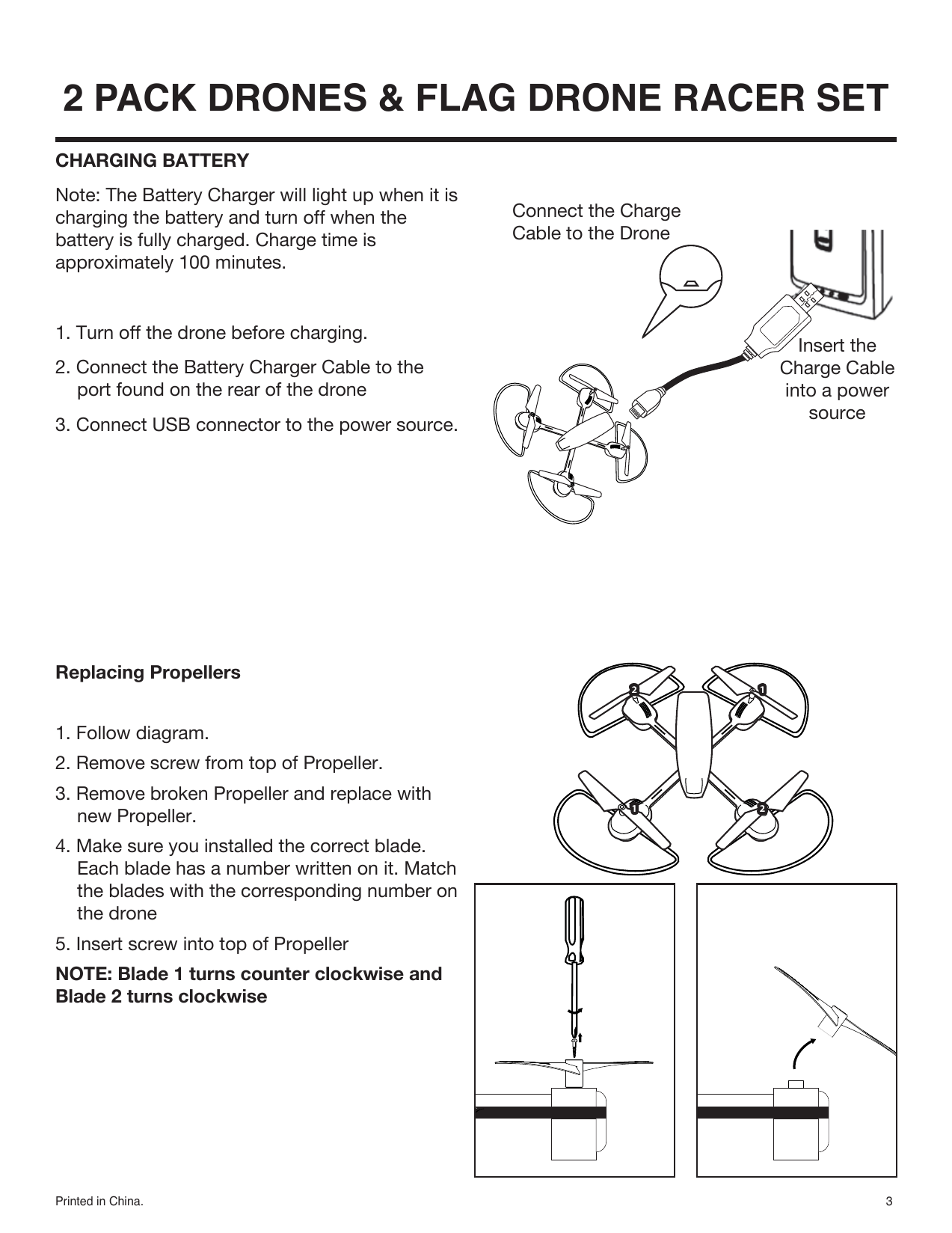 Printed in China. 32 PACK DRONES &amp; FLAG DRONE RACER SETReplacing Propellers1. Follow diagram.2. Remove screw from top of Propeller.3. Remove broken Propeller and replace with new Propeller.4. Make sure you installed the correct blade. Each blade has a number written on it. Match the blades with the corresponding number on the drone5. Insert screw into top of PropellerNOTE: Blade 1 turns counter clockwise and Blade 2 turns clockwiseConnect the ChargeCable to the DroneCHARGING BATTERYNote: The Battery Charger will light up when it is charging the battery and turn off when the battery is fully charged. Charge time is approximately 100 minutes.1. Turn off the drone before charging.2. Connect the Battery Charger Cable to the port found on the rear of the drone3. Connect USB connector to the power source.Insert theCharge Cableinto a powersource