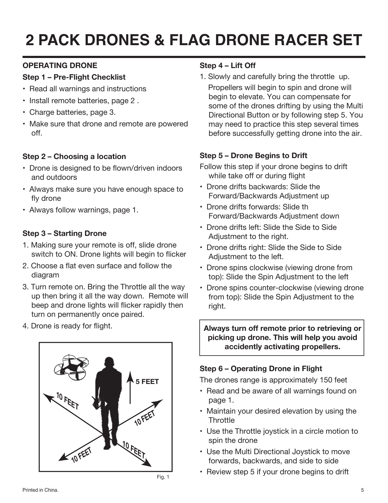 5Printed in China.2 PACK DRONES &amp; FLAG DRONE RACER SET10 FEET10 FEET10 FEET5 FEET10 FEETOPERATING DRONEStep 1 – Pre-Flight Checklist•  Read all warnings and instructions•  Install remote batteries, page 2 .•  Charge batteries, page 3.•  Make sure that drone and remote are powered off.Step 2 – Choosing a location•  Drone is designed to be flown/driven indoors and outdoors•  Always make sure you have enough space to fly drone•  Always follow warnings, page 1.Step 3 – Starting Drone1. Making sure your remote is off, slide drone switch to ON. Drone lights will begin to flicker2. Choose a flat even surface and follow the diagram 3. Turn remote on. Bring the Throttle all the way up then bring it all the way down.  Remote will beep and drone lights will flicker rapidly then turn on permanently once paired.4. Drone is ready for flight.Fig. 1Step 4 – Lift Off1. Slowly and carefully bring the throttle  up.    Propellers will begin to spin and drone will begin to elevate. You can compensate for some of the drones drifting by using the Multi Directional Button or by following step 5. You may need to practice this step several times before successfully getting drone into the air.Step 5 – Drone Begins to DriftFollow this step if your drone begins to drift while take off or during flight•  Drone drifts backwards: Slide the Forward/Backwards Adjustment up•  Drone drifts forwards: Slide th Forward/Backwards Adjustment down•  Drone drifts left: Slide the Side to Side Adjustment to the right.•  Drone drifts right: Slide the Side to Side Adjustment to the left.•  Drone spins clockwise (viewing drone from top): Slide the Spin Adjustment to the left•  Drone spins counter-clockwise (viewing drone from top): Slide the Spin Adjustment to the right.Always turn off remote prior to retrieving or picking up drone. This will help you avoid accidently activating propellers.Step 6 – Operating Drone in FlightThe drones range is approximately 150 feet•  Read and be aware of all warnings found on page 1.•  Maintain your desired elevation by using the Throttle•  Use the Throttle joystick in a circle motion to spin the drone•  Use the Multi Directional Joystick to move forwards, backwards, and side to side•  Review step 5 if your drone begins to drift