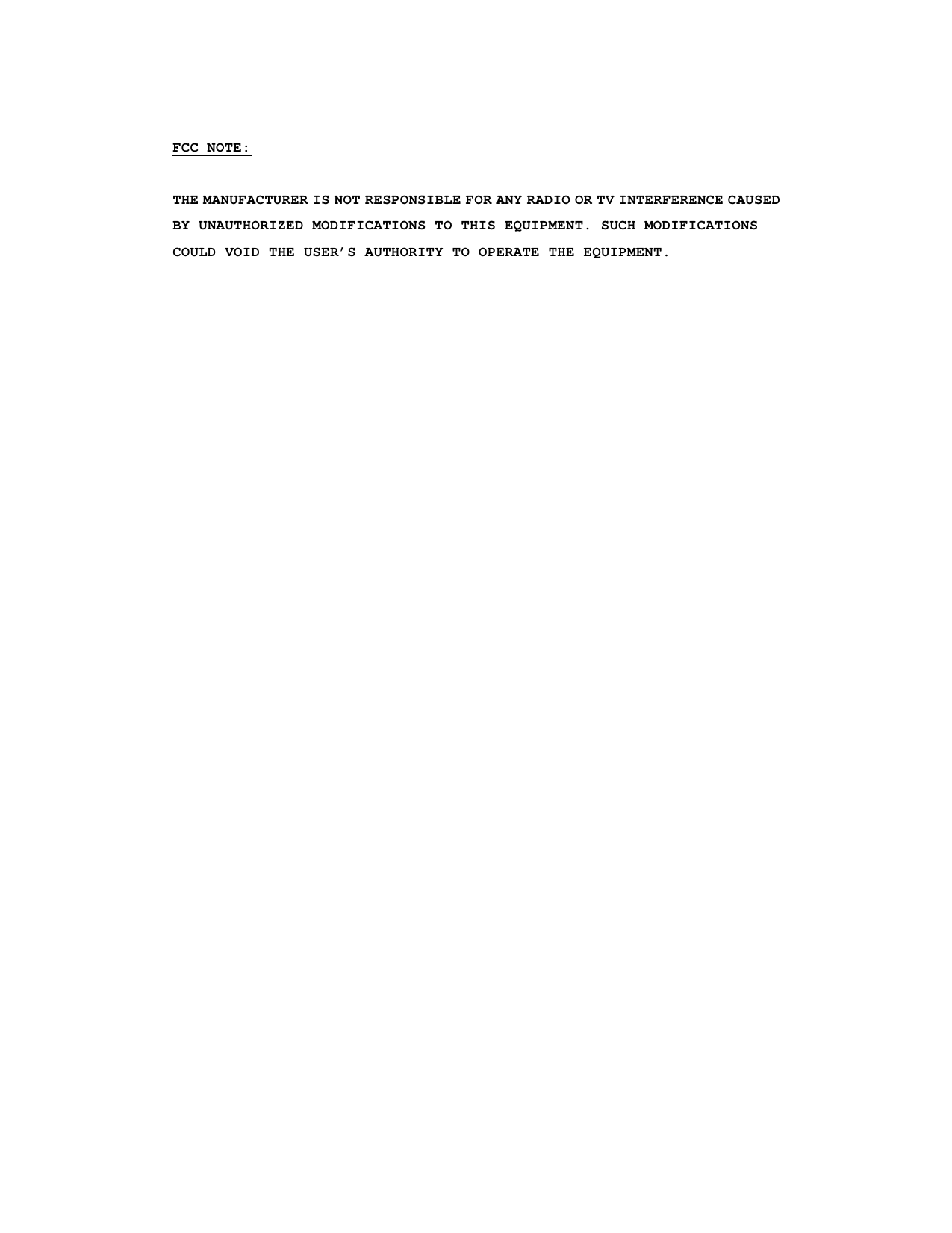  FCC NOTE:  THE MANUFACTURER IS NOT RESPONSIBLE FOR ANY RADIO OR TV INTERFERENCE CAUSED BY UNAUTHORIZED MODIFICATIONS TO THIS EQUIPMENT. SUCH MODIFICATIONS COULD VOID THE USER’S AUTHORITY TO OPERATE THE EQUIPMENT.  