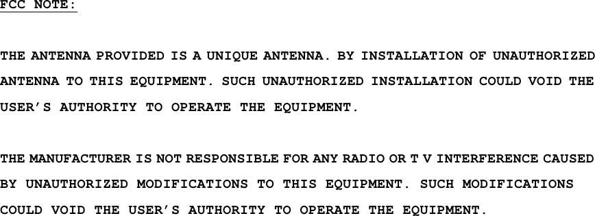 FCC NOTE:  THE ANTENNA PROVIDED IS A UNIQUE ANTENNA. BY INSTALLATION OF UNAUTHORIZED ANTENNA TO THIS EQUIPMENT. SUCH UNAUTHORIZED INSTALLATION COULD VOID THE USER’S AUTHORITY TO OPERATE THE EQUIPMENT.  THE MANUFACTURER IS NOT RESPONSIBLE FOR ANY RADIO OR T V INTERFERENCE CAUSED BY UNAUTHORIZED MODIFICATIONS TO THIS EQUIPMENT. SUCH MODIFICATIONS COULD VOID THE USER’S AUTHORITY TO OPERATE THE EQUIPMENT.  