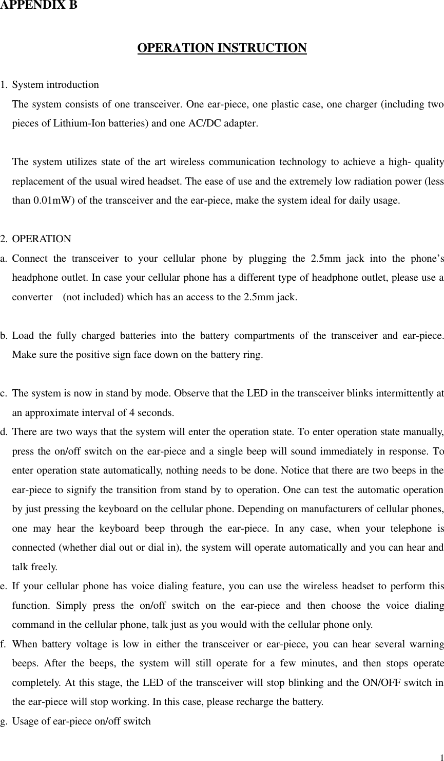  1APPENDIX B  OPERATION INSTRUCTION  1. System introduction The system consists of one transceiver. One ear-piece, one plastic case, one charger (including two pieces of Lithium-Ion batteries) and one AC/DC adapter.  The system utilizes state of the art wireless communication technology to achieve a high- quality replacement of the usual wired headset. The ease of use and the extremely low radiation power (less than 0.01mW) of the transceiver and the ear-piece, make the system ideal for daily usage.  2. OPERATION a. Connect the transceiver to your cellular phone by plugging the 2.5mm jack into the phone’s headphone outlet. In case your cellular phone has a different type of headphone outlet, please use a converter  (not included) which has an access to the 2.5mm jack.  b. Load the fully charged batteries into the battery compartments of the transceiver and ear-piece. Make sure the positive sign face down on the battery ring.  c. The system is now in stand by mode. Observe that the LED in the transceiver blinks intermittently at an approximate interval of 4 seconds.  d. There are two ways that the system will enter the operation state. To enter operation state manually, press the on/off switch on the ear-piece and a single beep will sound immediately in response. To enter operation state automatically, nothing needs to be done. Notice that there are two beeps in the ear-piece to signify the transition from stand by to operation. One can test the automatic operation by just pressing the keyboard on the cellular phone. Depending on manufacturers of cellular phones, one may hear the keyboard beep through the ear-piece. In any case, when your telephone is connected (whether dial out or dial in), the system will operate automatically and you can hear and talk freely. e. If your cellular phone has voice dialing feature, you can use the wireless headset to perform this function. Simply press the on/off switch on the ear-piece and then choose the voice dialing command in the cellular phone, talk just as you would with the cellular phone only. f. When battery voltage is low in either the transceiver or ear-piece, you can hear several warning beeps. After the beeps, the system will still operate for a few minutes, and then stops operate completely. At this stage, the LED of the transceiver will stop blinking and the ON/OFF switch in the ear-piece will stop working. In this case, please recharge the battery. g. Usage of ear-piece on/off switch 