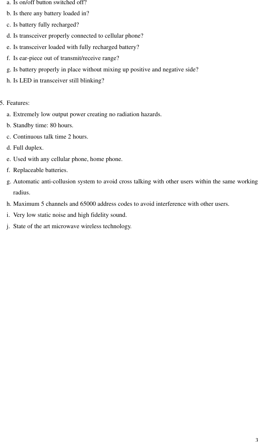  3a. Is on/off button switched off? b. Is there any battery loaded in? c. Is battery fully recharged? d. Is transceiver properly connected to cellular phone? e. Is transceiver loaded with fully recharged battery? f. Is ear-piece out of transmit/receive range? g. Is battery properly in place without mixing up positive and negative side? h. Is LED in transceiver still blinking?  5. Features: a. Extremely low output power creating no radiation hazards. b. Standby time: 80 hours. c. Continuous talk time 2 hours. d. Full duplex. e. Used with any cellular phone, home phone. f. Replaceable batteries. g. Automatic anti-collusion system to avoid cross talking with other users within the same working radius. h. Maximum 5 channels and 65000 address codes to avoid interference with other users. i. Very low static noise and high fidelity sound. j. State of the art microwave wireless technology. 