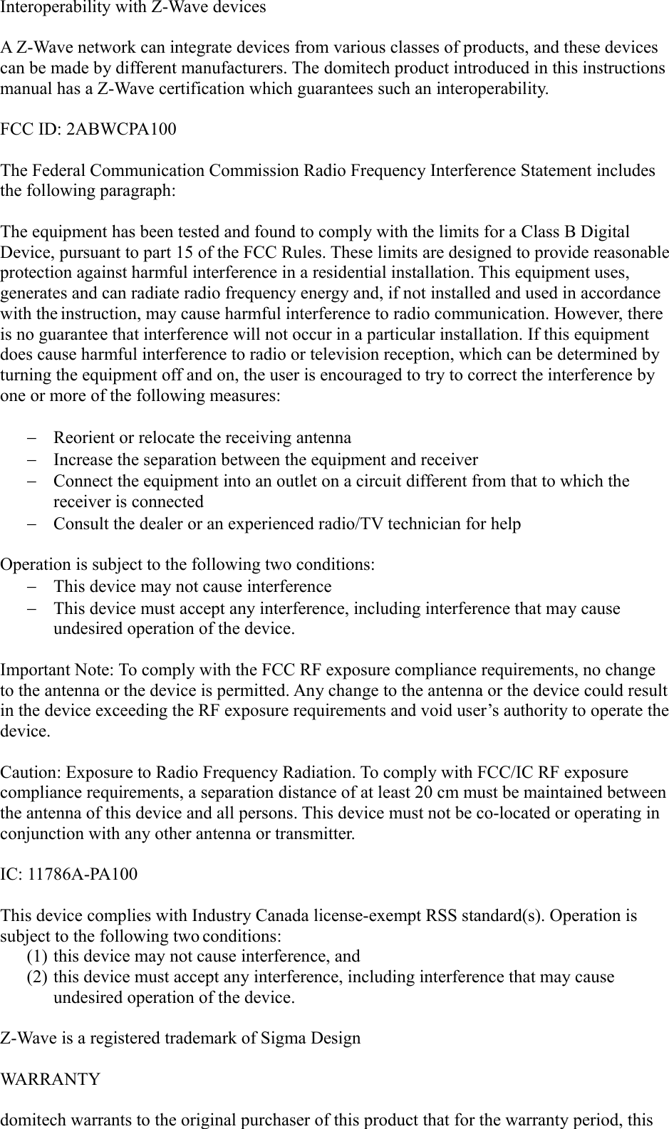 Interoperability with Z-Wave devicesA Z-Wave network can integrate devices from various classes of products, and these devices can be made by different manufacturers. The domitech product introduced in this instructions manual has a Z-Wave certification which guarantees such an interoperability. FCC ID: 2ABWCPA100The Federal Communication Commission Radio Frequency Interference Statement includes the following paragraph:The equipment has been tested and found to comply with the limits for a Class B Digital Device, pursuant to part 15 of the FCC Rules. These limits are designed to provide reasonableprotection against harmful interference in a residential installation. This equipment uses, generates and can radiate radio frequency energy and, if not installed and used in accordance with the instruction, may cause harmful interference to radio communication. However, there is no guarantee that interference will not occur in a particular installation. If this equipment does cause harmful interference to radio or television reception, which can be determined by turning the equipment off and on, the user is encouraged to try to correct the interference by one or more of the following measures:Reorient or relocate the receiving antennaIncrease the separation between the equipment and receiverConnect the equipment into an outlet on a circuit different from that to which the receiver is connectedConsult the dealer or an experienced radio/TV technician for helpOperation is subject to the following two conditions:This device may not cause interferenceThis device must accept any interference, including interference that may cause undesired operation of the device.Important Note: To comply with the FCC RF exposure compliance requirements, no change to the antenna or the device is permitted. Any change to the antenna or the device could resultin the device exceeding the RF exposure requirements and void user’s authority to operate thedevice.Caution: Exposure to Radio Frequency Radiation. To comply with FCC/IC RF exposure compliance requirements, a separation distance of at least 20 cm must be maintained betweenthe antenna of this device and all persons. This device must not be co-located or operating in conjunction with any other antenna or transmitter.IC: 11786A-PA100This device complies with Industry Canada license-exempt RSS standard(s). Operation is subject to the following two conditions: (1) this device may not cause interference, and(2) this device must accept any interference, including interference that may cause undesired operation of the device.Z-Wave is a registered trademark of Sigma DesignWARRANTYdomitech warrants to the original purchaser of this product that for the warranty period, this 