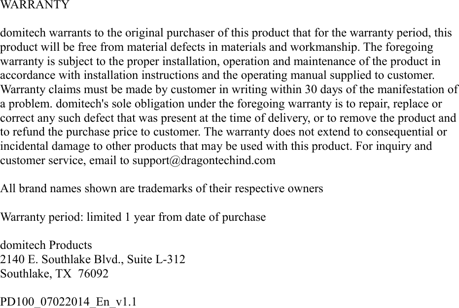 WARRANTYdomitech warrants to the original purchaser of this product that for the warranty period, this product will be free from material defects in materials and workmanship. The foregoing warranty is subject to the proper installation, operation and maintenance of the product in accordance with installation instructions and the operating manual supplied to customer. Warranty claims must be made by customer in writing within 30 days of the manifestation of a problem. domitech&apos;s sole obligation under the foregoing warranty is to repair, replace or correct any such defect that was present at the time of delivery, or to remove the product and to refund the purchase price to customer. The warranty does not extend to consequential or incidental damage to other products that may be used with this product. For inquiry and customer service, email to support@dragontechind.comAll brand names shown are trademarks of their respective ownersWarranty period: limited 1 year from date of purchase   domitech Products2140 E. Southlake Blvd., Suite L-312Southlake, TX  76092PD100_07022014_En_v1.1