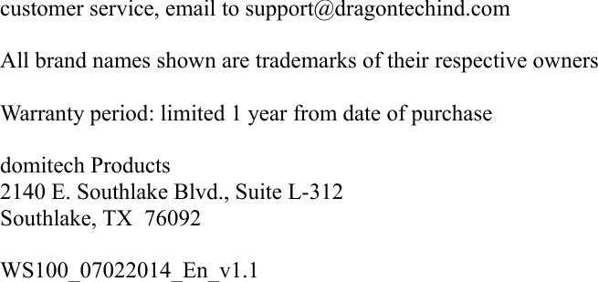 customer service, email to support@dragontechind.comAll brand names shown are trademarks of their respective ownersWarranty period: limited 1 year from date of purchase   domitech Products2140 E. Southlake Blvd., Suite L-312Southlake, TX  76092WS100_07022014_En_v1.1