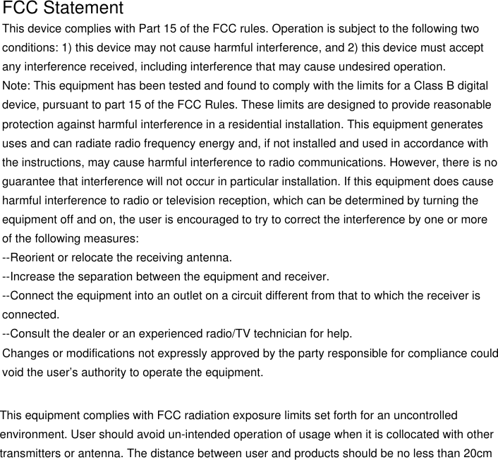 FCC Statement This device complies with Part 15 of the FCC rules. Operation is subject to the following twoconditions: 1) this device may not cause harmful interference, and 2) this device must acceptany interference received, including interference that may cause undesired operation.Note: This equipment has been tested and found to comply with the limits for a Class B digital device, pursuant to part 15 of the FCC Rules. These limits are designed to provide reasonableprotection against harmful interference in a residential installation. This equipment generatesuses and can radiate radio frequency energy and, if not installed and used in accordance withthe instructions, may cause harmful interference to radio communications. However, there is noguarantee that interference will not occur in particular installation. If this equipment does causeharmful interference to radio or television reception, which can be determined by turning theequipment off and on, the user is encouraged to try to correct the interference by one or moreof the following measures:--Reorient or relocate the receiving antenna.--Increase the separation between the equipment and receiver.--Connect the equipment into an outlet on a circuit different from that to which the receiver isconnected.--Consult the dealer or an experienced radio/TV technician for help.Changes or modifications not expressly approved by the party responsible for compliance couldvoid the user’s authority to operate the equipment.This equipment complies with FCC radiation exposure limits set forth for an uncontrolledenvironment. User should avoid un-intended operation of usage when it is collocated with othertransmitters or antenna. The distance between user and products should be no less than 20cm