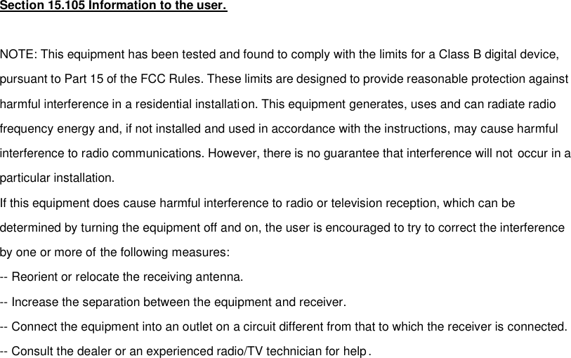 Section 15.105 Information to the user.  NOTE: This equipment has been tested and found to comply with the limits for a Class B digital device, pursuant to Part 15 of the FCC Rules. These limits are designed to provide reasonable protection against harmful interference in a residential installation. This equipment generates, uses and can radiate radio frequency energy and, if not installed and used in accordance with the instructions, may cause harmful interference to radio communications. However, there is no guarantee that interference will not occur in a particular installation. If this equipment does cause harmful interference to radio or television reception, which can be determined by turning the equipment off and on, the user is encouraged to try to correct the interference by one or more of the following measures: -- Reorient or relocate the receiving antenna.  -- Increase the separation between the equipment and receiver. -- Connect the equipment into an outlet on a circuit different from that to which the receiver is connected.  -- Consult the dealer or an experienced radio/TV technician for help.  