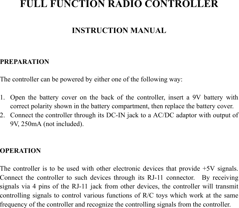 FULL FUNCTION RADIO CONTROLLER  INSTRUCTION MANUAL   PREPARATION  The controller can be powered by either one of the following way:  1.  Open the battery cover on the back of the controller, insert a 9V battery with correct polarity shown in the battery compartment, then replace the battery cover. 2.  Connect the controller through its DC-IN jack to a AC/DC adaptor with output of 9V, 250mA (not included).   OPERATION  The controller is to be used with other electronic devices that provide +5V signals.   Connect the controller to such devices through its RJ-11 connector.  By receiving signals via 4 pins of the RJ-11 jack from other devices, the controller will transmit controlling signals to control various functions of R/C toys which work at the same frequency of the controller and recognize the controlling signals from the controller.  