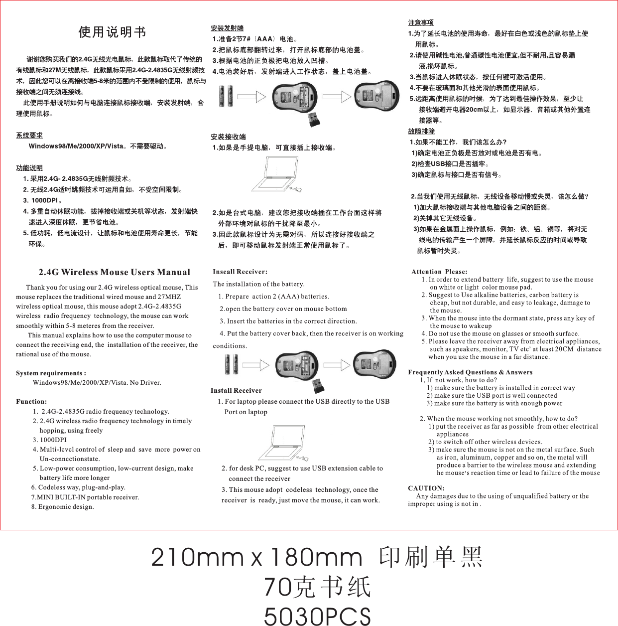 Install Receiver    1. For laptop please connect the USB directly to the USB         Port on laptop2. for desk PC, suggest to use USB extension cable to       connect the receiver3. This mouse adopt  codeless  technology, once the receiver  is  ready, just move the mouse, it can work.使用说明书      Thank you for using our 2.4G wireless optical mouse, This mouse replaces the traditional wired mouse and 27MHZ wireless optical mouse, this mouse adopt 2.4G-2.4835G wireless  radio frequency  technology, the mouse can work smoothly within 5-8 meteres from the receiver.       This manual explains how to use the computer mouse to connect the receiving end, the  installation of the receiver, the rational use of the mouse.System requirements :          Windows98/Me/2000/XP/Vista. No Driver.Function:          1.  2.4G-2.4835G radio frequency technology.          2. 2.4G wireless radio frequency technology in timely                   hopping, using freely          3. 1000DPI          4. Multi-lcvcl control of  sleep and  save  more  power on               Un-conncctionstate.          5. Low-power consumption, low-current design, make               battery life more longer         6. Codeless way, plug-and-play.         7.MINI BUILT-IN portable receiver.         8. Ergonomic design.2.4G Wireless Mouse Users Manual210mm x 180mm  印刷单黑70克书纸5030PCS