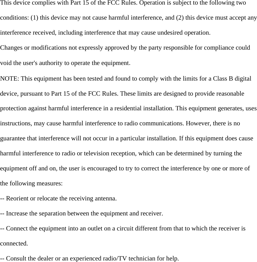    This device complies with Part 15 of the FCC Rules. Operation is subject to the following two  conditions: (1) this device may not cause harmful interference, and (2) this device must accept any  interference received, including interference that may cause undesired operation.  Changes or modifications not expressly approved by the party responsible for compliance could  void the user&apos;s authority to operate the equipment.  NOTE: This equipment has been tested and found to comply with the limits for a Class B digital  device, pursuant to Part 15 of the FCC Rules. These limits are designed to provide reasonable  protection against harmful interference in a residential installation. This equipment generates, uses  instructions, may cause harmful interference to radio communications. However, there is no  guarantee that interference will not occur in a particular installation. If this equipment does cause  harmful interference to radio or television reception, which can be determined by turning the  equipment off and on, the user is encouraged to try to correct the interference by one or more of  the following measures:  -- Reorient or relocate the receiving antenna.  -- Increase the separation between the equipment and receiver.  -- Connect the equipment into an outlet on a circuit different from that to which the receiver is  connected.  -- Consult the dealer or an experienced radio/TV technician for help.  