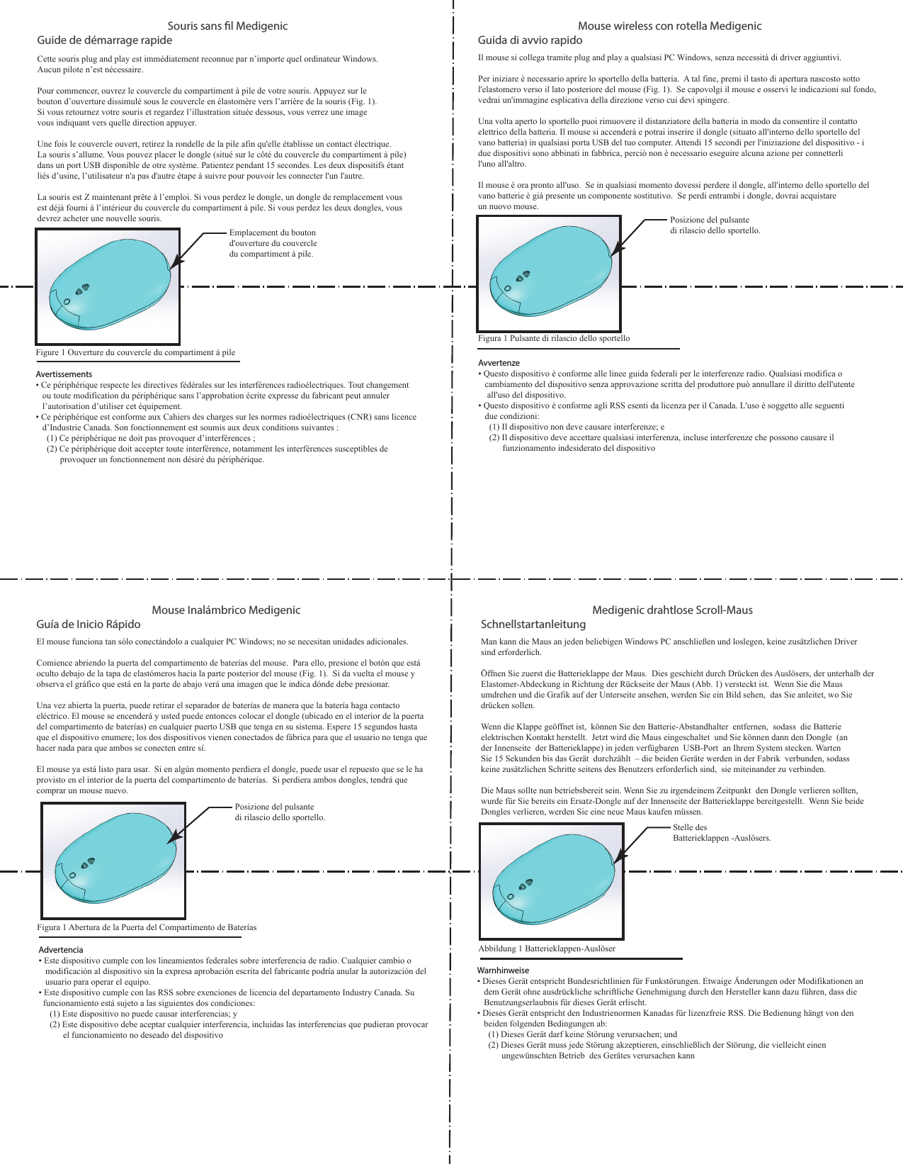Guía de Inicio RápidoEl mouse funciona tan sólo conectándolo a cualquier PC Windows; no se necesitan unidades adicionales. Comience abriendo la puerta del compartimento de baterías del mouse.  Para ello, presione el botón que está oculto debajo de la tapa de elastómeros hacia la parte posterior del mouse (Fig. 1).  Si da vuelta el mouse y observa el gráfico que está en la parte de abajo verá una imagen que le indica dónde debe presionar.Una vez abierta la puerta, puede retirar el separador de baterías de manera que la batería haga contacto eléctrico. El mouse se encenderá y usted puede entonces colocar el dongle (ubicado en el interior de la puerta del compartimento de baterías) en cualquier puerto USB que tenga en su sistema. Espere 15 segundos hasta que el dispositivo enumere; los dos dispositivos vienen conectados de fábrica para que el usuario no tenga que hacer nada para que ambos se conecten entre sí.El mouse ya está listo para usar.  Si en algún momento perdiera el dongle, puede usar el repuesto que se le ha provisto en el interior de la puerta del compartimento de baterías.  Si perdiera ambos dongles, tendrá que comprar un mouse nuevo. Posizione del pulsante di rilascio dello sportello.Mouse Inalámbrico MedigenicAdvertencia• Este dispositivo cumple con los lineamientos federales sobre interferencia de radio. Cualquier cambio o    modificación al dispositivo sin la expresa aprobación escrita del fabricante podría anular la autorización del    usuario para operar el equipo.• Este dispositivo cumple con las RSS sobre exenciones de licencia del departamento Industry Canada. Su   funcionamiento está sujeto a las siguientes dos condiciones:     (1) Este dispositivo no puede causar interferencias; y     (2) Este dispositivo debe aceptar cualquier interferencia, incluidas las interferencias que pudieran provocar             el funcionamiento no deseado del dispositivo  Figura 1 Abertura de la Puerta del Compartimento de Baterías  Guida di avvio rapidoIl mouse si collega tramite plug and play a qualsiasi PC Windows, senza necessità di driver aggiuntivi.  Per iniziare è necessario aprire lo sportello della batteria.  A tal fine, premi il tasto di apertura nascosto sotto l&apos;elastomero verso il lato posteriore del mouse (Fig. 1).  Se capovolgi il mouse e osservi le indicazioni sul fondo, vedrai un&apos;immagine esplicativa della direzione verso cui devi spingere.Una volta aperto lo sportello puoi rimuovere il distanziatore della batteria in modo da consentire il contatto elettrico della batteria. Il mouse si accenderà e potrai inserire il dongle (situato all&apos;interno dello sportello del vano batteria) in qualsiasi porta USB del tuo computer. Attendi 15 secondi per l&apos;iniziazione del dispositivo - i due dispositivi sono abbinati in fabbrica, perciò non è necessario eseguire alcuna azione per connetterli l&apos;uno all&apos;altro.Il mouse è ora pronto all&apos;uso.  Se in qualsiasi momento dovessi perdere il dongle, all&apos;interno dello sportello del vano batterie è già presente un componente sostitutivo.  Se perdi entrambi i dongle, dovrai acquistare un nuovo mouse.Posizione del pulsante di rilascio dello sportello.Mouse wireless con rotella MedigenicFigura 1 Pulsante di rilascio dello sportelloAvvertenze• Questo dispositivo è conforme alle linee guida federali per le interferenze radio. Qualsiasi modifica o    cambiamento del dispositivo senza approvazione scritta del produttore può annullare il diritto dell&apos;utente     all&apos;uso del dispositivo.• Questo dispositivo è conforme agli RSS esenti da licenza per il Canada. L&apos;uso è soggetto alle seguenti    due condizioni:     (1) Il dispositivo non deve causare interferenze; e     (2) Il dispositivo deve accettare qualsiasi interferenza, incluse interferenze che possono causare il            funzionamento indesiderato del dispositivoGuide de démarrage rapideCette souris plug and play est immédiatement reconnue par n’importe quel ordinateur Windows. Aucun pilote n’est nécessaire.  Pour commencer, ouvrez le couvercle du compartiment à pile de votre souris. Appuyez sur le bouton d’ouverture dissimulé sous le couvercle en élastomère vers l’arrière de la souris (Fig. 1). Si vous retournez votre souris et regardez l’illustration située dessous, vous verrez une image vous indiquant vers quelle direction appuyer. Une fois le couvercle ouvert, retirez la rondelle de la pile afin qu&apos;elle établisse un contact électrique. La souris s’allume. Vous pouvez placer le dongle (situé sur le côté du couvercle du compartiment à pile) dans un port USB disponible de otre système. Patientez pendant 15 secondes. Les deux dispositifs étant liés d’usine, l’utilisateur n&apos;a pas d&apos;autre étape à suivre pour pouvoir les connecter l&apos;un l&apos;autre. La souris est Z maintenant prête à l’emploi. Si vous perdez le dongle, un dongle de remplacement vous est déjà fourni à l’intérieur du couvercle du compartiment à pile. Si vous perdez les deux dongles, vous devrez acheter une nouvelle souris.Emplacement du bouton d&apos;ouverture du couvercle du compartiment à pile.Souris sans l Medigenic Avertissements• Ce périphérique respecte les directives fédérales sur les interférences radioélectriques. Tout changement    ou toute modification du périphérique sans l’approbation écrite expresse du fabricant peut annuler    l’autorisation d’utiliser cet équipement.• Ce périphérique est conforme aux Cahiers des charges sur les normes radioélectriques (CNR) sans licence    d’Industrie Canada. Son fonctionnement est soumis aux deux conditions suivantes :     (1) Ce périphérique ne doit pas provoquer d’interférences ;     (2) Ce périphérique doit accepter toute interférence, notamment les interférences susceptibles de            provoquer un fonctionnement non désiré du périphérique.Figure 1 Ouverture du couvercle du compartiment à pile     Schnellstartanleitung Man kann die Maus an jeden beliebigen Windows PC anschließen und loslegen, keine zusätzlichen Driver sind erforderlich.   Öffnen Sie zuerst die Batterieklappe der Maus.  Dies geschieht durch Drücken des Auslösers, der unterhalb der Elastomer-Abdeckung in Richtung der Rückseite der Maus (Abb. 1) versteckt ist.  Wenn Sie die Maus umdrehen und die Grafik auf der Unterseite ansehen, werden Sie ein Bild sehen,  das Sie anleitet, wo Sie drücken sollen.  Wenn die Klappe geöffnet ist,  können Sie den Batterie-Abstandhalter  entfernen,  sodass  die Batterie elektrischen Kontakt herstellt.  Jetzt wird die Maus eingeschaltet  und Sie können dann den Dongle  (an der Innenseite  der Batterieklappe) in jeden verfügbaren  USB-Port  an Ihrem System stecken. Warten Sie 15 Sekunden bis das Gerät  durchzählt  – die beiden Geräte werden in der Fabrik  verbunden, sodass keine zusätzlichen Schritte seitens des Benutzers erforderlich sind,  sie miteinander zu verbinden.   Die Maus sollte nun betriebsbereit sein. Wenn Sie zu irgendeinem Zeitpunkt  den Dongle verlieren sollten, wurde für Sie bereits ein Ersatz-Dongle auf der Innenseite der Batterieklappe bereitgestellt.  Wenn Sie beide Dongles verlieren, werden Sie eine neue Maus kaufen müssen.      Medigenic drahtlose Scroll-MausStelle des Batterieklappen -Auslösers.Warnhinweise• Dieses Gerät entspricht Bundesrichtlinien für Funkstörungen. Etwaige Änderungen oder Modifikationen an    dem Gerät ohne ausdrückliche schriftliche Genehmigung durch den Hersteller kann dazu führen, dass die    Benutzungserlaubnis für dieses Gerät erlischt.• Dieses Gerät entspricht den Industrienormen Kanadas für lizenzfreie RSS. Die Bedienung hängt von den    beiden folgenden Bedingungen ab:      (1) Dieses Gerät darf keine Störung verursachen; und       (2) Dieses Gerät muss jede Störung akzeptieren, einschließlich der Störung, die vielleicht einen            ungewünschten Betrieb  des Gerätes verursachen kannAbbildung 1 Batterieklappen-Auslöser 