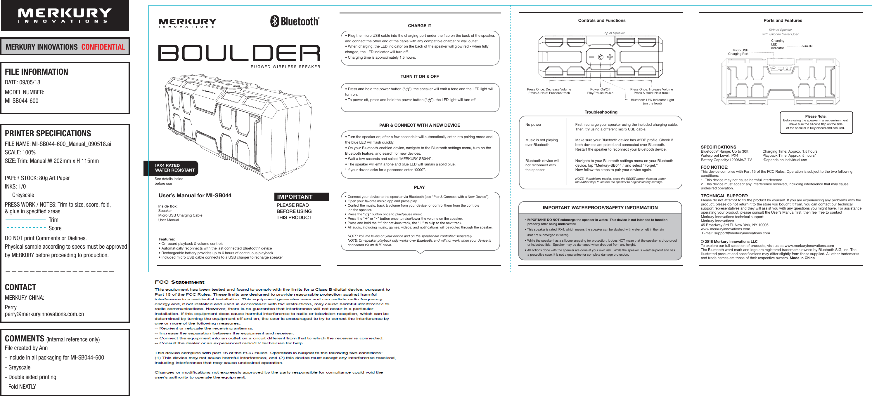 TroubleshootingNo powerMusic is not playingover BluetoothBluetooth device willnot reconnect withthe speakerFirst, recharge your speaker using the included charging cable.Then, try using a different micro USB cable.Make sure your Bluetooth device has A2DP profile. Check ifboth devices are paired and connected over Bluetooth.Restart the speaker to reconnect your Bluetooth device. Navigate to your Bluetooth settings menu on your Bluetoothdevice, tap “Merkury-SB044,” and select “Forget.” Now follow the steps to pair your device again.IMPORTANT WATERPROOF/SAFETY INFORMATION• IMPORTANT: DO NOT submerge the speaker in water.  This device is not intended to functionproperly after being underwater.• This speaker is rated IPX4, which means the speaker can be slashed with water or left in the rain (but not submerged in water). • While the speaker has a silicone encasing for protection, it does NOT mean that the speaker is drop-proofor indestructible.  Speaker may be damaged when dropped from any height. • All actions done with the speaker are done at your own risk.  While the speaker is weather-proof and hasa protective case, it is not a guarantee for complete damage protection. Inside Box:Speaker Micro USB Charging Cable  User Manual Features:• On-board playback &amp; volume controls• Automatically reconnects with the last connected Bluetooth® device• Rechargeable battery provides up to 6 hours of continuous playback• Included micro USB cable connects to a USB charger to recharge speakerTop of SpeakerControls and Functions Ports and FeaturesPlease Note:Before using the speaker in a wet environment,make sure the silicone flap on the sideof the speaker is fully closed and secured. Side of Speaker,with Silicone Cover OpenIMPORTANTPLEASE READBEFORE USINGTHIS PRODUCTBluetoorh LED Indicator Light(on the front)Power On/OffPlay/Pause MusicPress Once: Decrease VolumePress &amp; Hold: Previous trackPress Once: Increase VolumePress &amp; Hold: Next trackNOTE:  If problems persist, press the RESET button (located underthe rubber flap) to restore the speaker to original factory settings.  User’s Manual for MI-SB044IPX4 RATEDWATER RESISTANTSee details inside before useBOULDERRUGGED WIRELESS SPEAKERSPECIFICATIONSBluetooth® Range: Up to 30ft.Waterproof Level: IPX4Battery Capacity: Charging Time: Approx. 1.5 hoursPlayback Time: Approx. 5 hours**Depends on individual use• Press and hold the power button (“    ”), the speaker will emit a tone and the LED light willturn on.• To power off, press and hold the power button (“    ”), the LED light will turn off.• Plug the micro USB cable into the charging port under the flap on the back of the speaker, and connect the other end of the cable with any compatible charger or wall outlet.• When charging, the LED indicator on the back of the speaker will glow red - when fully charged, the LED indicator will turn off.• Charging time is approximately 1.5 hours.CHARGE ITTURN IT ON &amp; OFF• Turn the speaker on; after a few seconds it will automatically enter into pairing mode and the blue LED will flash quickly.• On your Bluetooth-enabled device, navigate to the Bluetooth settings menu, turn on the Bluetooth feature, and search for new devices.  • Wait a few seconds and select “MERKURY SB044”.• The speaker will emit a tone and blue LED will ramain a solid blue.* If your device asks for a passcode enter “0000”. PAIR &amp; CONNECT WITH A NEW DEVICETECHNICAL SUPPORT:Please do not attempt to fix the product by yourself. If you are experiencing any problems with the product, please do not return it to the store you bought it from. You can contact our technical support representatives and they will assist you with any questions you might have. For assistance operating your product, please consult the User’s Manual first, then feel free to contact Merkury Innovations technical support:  Merkury Innovations45 Broadway 3rd Fl. New York, NY 10006 www.merkuryinnovations.com E-mail: support@merkuryinnovations.com© 2018 Merkury Innovations LLCTo explore our full selection of products, visit us at: www.merkuryinnovations.comThe Bluetooth word mark and logo are registered trademarks owned by Bluetooth SIG, Inc. The illustrated product and specifications may differ slightly from those supplied. All other trademarks and trade names are those of their respective owners. Made in ChinaFCC NOTICE:This device complies with Part 15 of the FCC Rules. Operation is subject to the two following conditions:1. This device may not cause harmful interference.2. This device must accept any interference received, including interference that may cause undesired operation.Micro USBCharging PortAUX-INChargingLEDindicator1200MA/3.7V PLAY•  Connect your device to the speaker via Bluetooth (see “Pair &amp; Connect with a New Device”).•  Open your favorite music app and press play. •  Control the music, track &amp; volume from your device, or control them from the controls on the speaker.•  Press the “     ” button once to play/pause music.•  Press the “+” or “-” button once to raise/lower the volume on the speaker. •  Press and hold the “-” for previous track, the “+” to skip to the next track.•  All audio, including music, games, videos, and notifications will be routed through the speaker.NOTE: Volume levels on your device and on the speaker are controlled separately.NOTE: On-speaker playback only works over Bluetooth, and will not work when your device isconnected via an AUX cable.MERKURY INNOVATIONS  CONFIDENTIALPRINTER SPECIFICATIONSFILE NAME: MI-SB044-600_Manual_090518.aiSCALE: 100%SIZE: Trim: Manual:W 202mm x H 115mmPAPER STOCK: 80g Art PaperINKS: 1/0     GreyscalePRESS WORK / NOTES: Trim to size, score, fold, &amp; glue in specified areas.TrimScoreDO NOT print Comments or Dielines.Physical sample according to specs must be approvedby MERKURY before proceeding to production.——————————————————CONTACTMERKURY CHINA:  Perryperry@merkuryinnovations.com.cnFILE INFORMATIONDATE: 09/05/18MODEL NUMBER:MI-SB044-600COMMENTS (Internal reference only)File created by Ann- Include in all packaging for MI-SB044-600- Greyscale- Double sided printing- Fold NEATLY