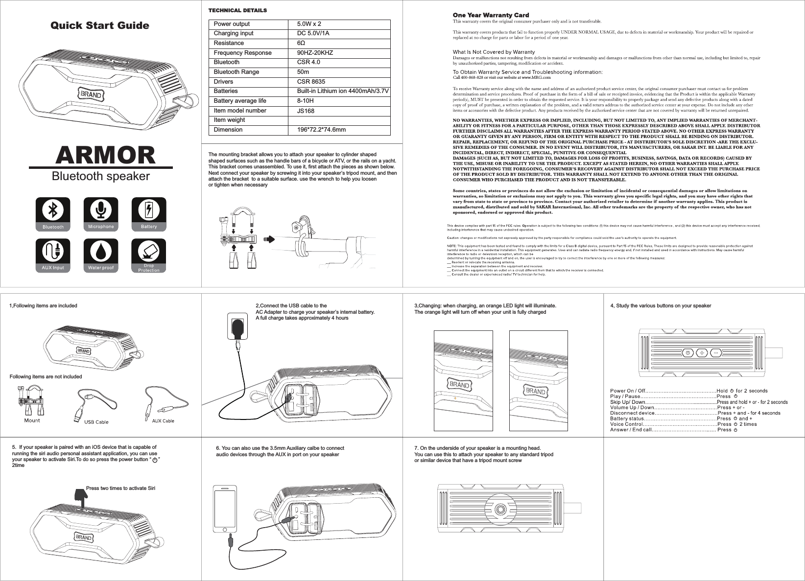 Following items are not included5.  If your speaker is paired with an iOS device that is capable of 1,Following items are includedTECHNICAL DETAILS2,Connect the USB cable to theAC Adapter to charge your speaker’s internal battery. A full charge takes approximately 4 hoursThe mounting bracket allows you to attach your speaker to cylinder shaped shaped surfaces such as the handle bars of a bicycle or ATV, or the rails on a yacht.This bracket comes unassembled. To use it, first attach the pieces as shown below.Next connect your speaker by screwing it into your speaker’s tripod mount, and then attach the bracket  to a suitable surface. use the wrench to help you loosen or tighten when necessary3,Changing: when charging, an orange LED light will illuminate. The orange light will turn off when your unit is fully charged6. You can also use the 3.5mm Auxiliary calbe to connect audio devices through the AUX in port on your speaker7. On the underside of your speaker is a mounting head. You can use this to attach your speaker to any standard tripodor similar device that have a tripod mount screwrunning the siri audio personal assistant application, you can use your speaker to activate Siri.To do so press the power button “     ” 2time4, Study the various buttons on your speakerPress two times to activate SiriARMORBluetooth speakerQuick Start Guide Call 400-868-828 or visit our website at www.MRG.comDimensionItem weightItem model numberBatteriesBluetoothBattery average lifePower outputCharging inputResistance5.0W x 2DC 5.0V/1A ȍCSR 4.0CSR 8635JS16850mBuilt-in Lithium ion 4400mAh/3.7V 8-10H196*72.2*74.6mmBluetooth RangeFrequency ResponseDrivers90HZ-20KHZ