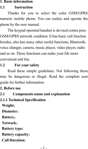 -1-1. Basic information1.1 InstructionThanks for you to select the color GSM/GPRSnumeric mobile phone. You can realize and operate thephone by the user manual.The keypad operated handset is devised contra poseGSM/GPRS network condition. It has basic call functionbesides, also has many other useful functions, Bluetooth,voice changer, camera, music player, video player, radioand so on. These functions can make your life moreconvenient and fun.1.2 For your safetyRead these simple guidelines. Not following themmay be dangerous or illegal. Read the complete userguide for further information.2. Before use2.1 Components name and explanation2.1.1 Technical SpecificationWeight：Diameter：Battery：Network：Battery type:Battery capacity:Call Duration: