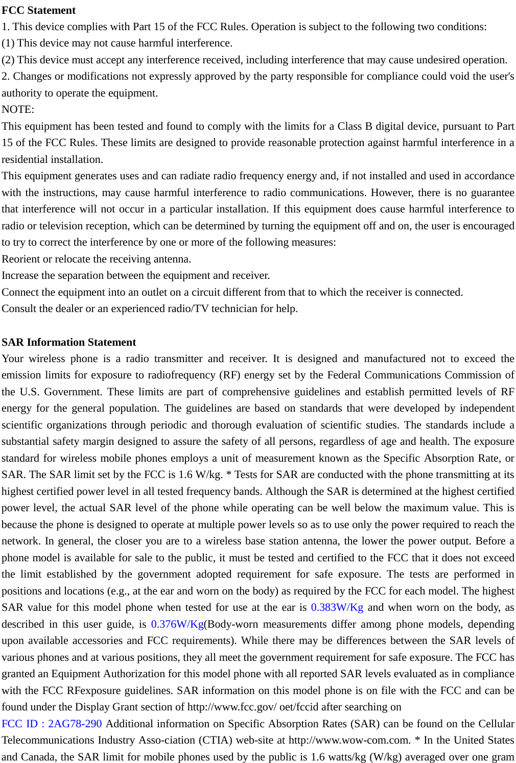  FCC Statement 1. This device complies with Part 15 of the FCC Rules. Operation is subject to the following two conditions: (1) This device may not cause harmful interference. (2) This device must accept any interference received, including interference that may cause undesired operation. 2. Changes or modifications not expressly approved by the party responsible for compliance could void the user&apos;s authority to operate the equipment. NOTE:   This equipment has been tested and found to comply with the limits for a Class B digital device, pursuant to Part 15 of the FCC Rules. These limits are designed to provide reasonable protection against harmful interference in a residential installation. This equipment generates uses and can radiate radio frequency energy and, if not installed and used in accordance with the instructions, may cause harmful interference to radio communications. However, there is no guarantee that interference will not occur in a particular installation. If this equipment does cause harmful interference to radio or television reception, which can be determined by turning the equipment off and on, the user is encouraged to try to correct the interference by one or more of the following measures: Reorient or relocate the receiving antenna. Increase the separation between the equipment and receiver. Connect the equipment into an outlet on a circuit different from that to which the receiver is connected.   Consult the dealer or an experienced radio/TV technician for help.  SAR Information Statement Your wireless phone is a radio transmitter and receiver. It is designed and manufactured not to exceed the emission limits for exposure to radiofrequency (RF) energy set by the Federal Communications Commission of the U.S. Government. These limits are part of comprehensive guidelines and establish permitted levels of RF energy for the general population. The guidelines are based on standards that were developed by independent scientific organizations through periodic and thorough evaluation of scientific studies. The standards include a substantial safety margin designed to assure the safety of all persons, regardless of age and health. The exposure standard for wireless mobile phones employs a unit of measurement known as the Specific Absorption Rate, or SAR. The SAR limit set by the FCC is 1.6 W/kg. * Tests for SAR are conducted with the phone transmitting at its highest certified power level in all tested frequency bands. Although the SAR is determined at the highest certified power level, the actual SAR level of the phone while operating can be well below the maximum value. This is because the phone is designed to operate at multiple power levels so as to use only the power required to reach the network. In general, the closer you are to a wireless base station antenna, the lower the power output. Before a phone model is available for sale to the public, it must be tested and certified to the FCC that it does not exceed the limit established by the government adopted requirement for safe exposure. The tests are performed in positions and locations (e.g., at the ear and worn on the body) as required by the FCC for each model. The highest SAR value for this model phone when tested for use at the ear is 0.383W/Kg and when worn on the body, as described in this user guide, is 0.376W/Kg(Body-worn measurements differ among phone models, depending upon available accessories and FCC requirements). While there may be differences between the SAR levels of various phones and at various positions, they all meet the government requirement for safe exposure. The FCC has granted an Equipment Authorization for this model phone with all reported SAR levels evaluated as in compliance with the FCC RFexposure guidelines. SAR information on this model phone is on file with the FCC and can be found under the Display Grant section of http://www.fcc.gov/ oet/fccid after searching on   FCC ID : 2AG78-290 Additional information on Specific Absorption Rates (SAR) can be found on the Cellular Telecommunications Industry Asso-ciation (CTIA) web-site at http://www.wow-com.com. * In the United States and Canada, the SAR limit for mobile phones used by the public is 1.6 watts/kg (W/kg) averaged over one gram 