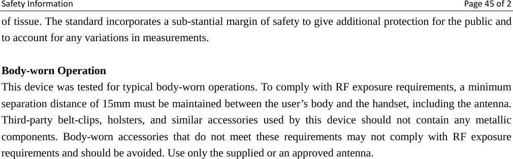 Safety Information Page 45 of 2 of tissue. The standard incorporates a sub-stantial margin of safety to give additional protection for the public and to account for any variations in measurements.  Body-worn Operation This device was tested for typical body-worn operations. To comply with RF exposure requirements, a minimum separation distance of 15mm must be maintained between the user’s body and the handset, including the antenna. Third-party belt-clips, holsters, and similar accessories used by this device should not contain any metallic components. Body-worn accessories that do not meet these requirements may not comply with RF exposure requirements and should be avoided. Use only the supplied or an approved antenna. 