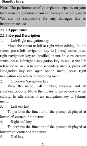 -2-Standby time:Note: The performance of your phone depends on yourlocal network operator’s card and how you actually use it.We are not responsible for any damages due toinappropriate use.2.1.2 Appearance2.1.3 Keypad Description1. Left/Right navigation keyMove the cursor to left or right when editing. In idlestatus, press left navigation key to [inbox] menu, pressright navigation key to [profiles] menu. In view camerastatus, press left/right s navigation key to adjust the EVreference to -4~+4.In some secondary menus, press leftNavigation key can open option menu, press rightnavigation key return to preceding menu.2. Up/down Navigation keyView the name, call number, message and allsubmenu options. Move the cursor to up or down whenediting. In idle status, Press navigation key to [alarm]menu.3. Left soft keyTo perform the function of the prompt displayed atlower left corner of the screen.4. Right soft keyTo perform the function of the prompt displayed atlower right corner of the screen.5. Dial key