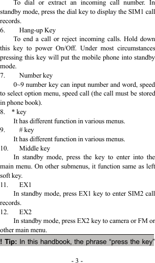 -3-To dial or extract an incoming call number. Instandby mode, press the dial key to display the SIM1 callrecords.6. Hang-up KeyTo end a call or reject incoming calls. Hold downthis key to power On/Off. Under most circumstancespressing this key will put the mobile phone into standbymode.7. Number key0~9 number key can input number and word, speedto select option menu, speed call (the call must be storedin phone book).8. * keyIt has different function in various menus.9. # keyIt has different function in various menus.10. Middle keyIn standby mode, press the key to enter into themain menu. On other submenus, it function same as leftsoft key.11. EX1In standby mode, press EX1 key to enter SIM2 callrecords.12. EX2In standby mode, press EX2 key to camera or FM orother main menu.!Tip:In this handbook, the phrase “press the key”
