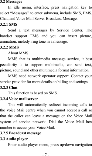 -7-3.2 MessagesIn idle menu, interface, press navigation key toselect “Messages” to enter submenu, include SMS, EMS,Chat, and Voice Mail Server Broadcast Message.3.2.1 SMSSend a text messages by Service Center. Thehandset support EMS and you can insert picture,animation, melody, ring tone in a message.3.2.2 MMSAbout MMSMMS that is multimedia message service, it bestpeculiarity is to support multimedia, can send text,picture, sound and other multimedia format information.MMS need network operator support. Contact yourservice provider for more details on billing and settings.3.2.3 ChatThis function is based on SMS.3.2.4 Voice mail serverThis will automatically redirect incoming calls tothe Voice Mail centre when you cannot accept a call sothat the caller can leave a message on the Voice Mailsystem of service network. Dial the Voice Mail boxnumber to access your Voice Mail.3.2.5 Broadcast message3.3 Audio playerEnter audio player menu, press up/down navigation