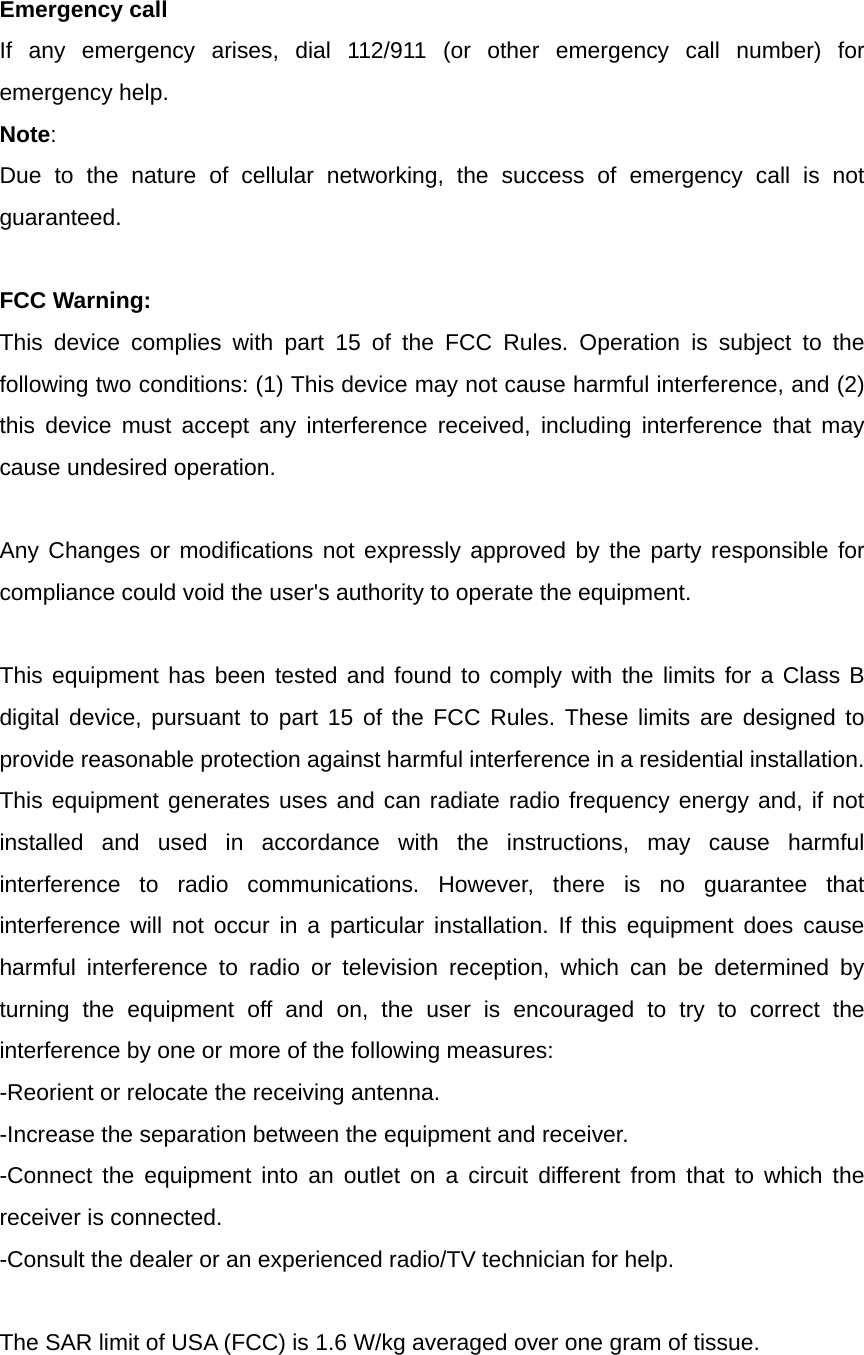  Emergency call If any emergency arises, dial 112/911 (or other emergency call number) for emergency help. Note: Due to the nature of cellular networking, the success of emergency call is not guaranteed.  FCC Warning: This device complies with part 15 of the FCC Rules. Operation is subject to the following two conditions: (1) This device may not cause harmful interference, and (2) this device must accept any interference received, including interference that may cause undesired operation.  Any Changes or modifications not expressly approved by the party responsible for compliance could void the user&apos;s authority to operate the equipment.  This equipment has been tested and found to comply with the limits for a Class B digital device, pursuant to part 15 of the FCC Rules. These limits are designed to provide reasonable protection against harmful interference in a residential installation. This equipment generates uses and can radiate radio frequency energy and, if not installed and used in accordance with the instructions, may cause harmful interference to radio communications. However, there is no guarantee that interference will not occur in a particular installation. If this equipment does cause harmful interference to radio or television reception, which can be determined by turning the equipment off and on, the user is encouraged to try to correct the interference by one or more of the following measures: -Reorient or relocate the receiving antenna. -Increase the separation between the equipment and receiver. -Connect the equipment into an outlet on a circuit different from that to which the receiver is connected. -Consult the dealer or an experienced radio/TV technician for help.  The SAR limit of USA (FCC) is 1.6 W/kg averaged over one gram of tissue.   