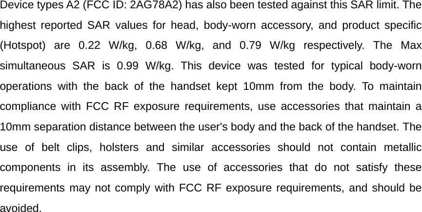 Device types A2 (FCC ID: 2AG78A2) has also been tested against this SAR limit. The highest reported SAR values for head, body-worn accessory, and product specific (Hotspot) are 0.22 W/kg, 0.68 W/kg, and 0.79 W/kg respectively. The Max simultaneous SAR is 0.99 W/kg. This device was tested for typical body-worn operations with the back of the handset kept 10mm from the body. To maintain compliance with FCC RF exposure requirements, use accessories that maintain a 10mm separation distance between the user&apos;s body and the back of the handset. The use of belt clips, holsters and similar accessories should not contain metallic components in its assembly. The use of accessories that do not satisfy these requirements may not comply with FCC RF exposure requirements, and should be avoided.  