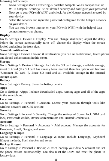 8 following below steps: Go to Settings>More >Tethering & portable hotspot> Wi-Fi hotspot >Set up Wi-Fi hotspot> Security> Select desired security and configure your password Now go to your PC(with WIFI) and check for the Hotspot network created by your device. Select the network and input the password configured for the hotspot network on your device. You can now browse internet on your PC(with WIFI) with the help of data connection on your phone.. Display Go to Settings > Device > Display. You can change Wallpaper, adjust the delay before the screen automatically turns off, choose the display when the screen locked and adjust the front size. Sound & notification Go to Settings > Device > Sound & notification, you can set Notification, Interruptions and Sound enhancement in this menu. Storage Go to Settings > Device > Storage. Include the SD card storage, available storage, insert SD card (If a SD card has already been inserted, then this option will become "Unmount SD card "), Erase SD card and all available storage in the internal storage space. Battery Go to Settings > Battery. Show the battery details . Apps Go to Settings >Apps. Include downloaded apps, running apps and all of the apps in the smartphone. Location Go to Settings > Personal >Location. Locate your position through tools like wireless network and GPS satellite. Security Go to Settings > Personal > Security. Change the settings of Screen lock, SIM card lock, Passwords visible, Device administrators and Trusted Credentials. Accounts Go to Settings > Personal > Accounts > Add account. Manage the accounts for Facebook, Email, Google, and so on. Language & input Go to Settings > Personal > Language & input. Include Language, Keyboard &Input methods, Spell checker and so on. Backup & reset Go to Settings > Personal > Backup & reset, backup your data & account and set the phone restore automatically. You also reset the DRM and reset the phone to factory data.