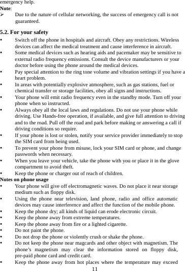 11 emergency help. Note: Due to the nature of cellular networking, the success of emergency call is not guaranteed. 5.2. For your safety Switch off the phone in hospitals and aircraft. Obey any restrictions. Wireless devices can affect the medical treatment and cause interference in aircraft. Some medical devices such as hearing aids and pacemaker may be sensitive to external radio frequency emissions. Consult the device manufacturers or your doctor before using the phone around the medical devices. Pay special attention to the ring tone volume and vibration settings if you have a heart problem. In areas with potentially explosive atmosphere, such as gas stations, fuel or chemical transfer or storage facilities, obey all signs and instructions. Your phone will emit radio frequency even in the standby mode. Turn off your phone when so instructed. Always obey all the local laws and regulations. Do not use your phone while driving. Use Hands-free operation, if available, and give full attention to driving and to the road. Pull off the road and park before making or answering a call if driving conditions so require. If your phone is lost or stolen, notify your service provider immediately to stop the SIM card from being used. To prevent your phone from misuse, lock your SIM card or phone, and change passwords when necessary. When you leave your vehicle, take the phone with you or place it in the glove compartment to avoid theft. Keep the phone or charger out of reach of children. Notes on phone usage Your phone will give off electromagnetic waves. Do not place it near storage medium such as floppy disk. Using the phone near television, land phone, radio and office automatic devices may cause interference and affect the function of the mobile phone. Keep the phone dry; all kinds of liquid can erode electronic circuit. Keep the phone away from extreme temperatures. Keep the phone away from fire or a lighted cigarette. Do not paint the phone. Do not drop the phone or violently crush or shake the phone. Do not keep the phone near magcards and other object with magnetism. The phone’s magnetism may clear the information stored on floppy disk, pre-paid phone card and credit card. Keep the phone away from hot places where the temperature may exceed