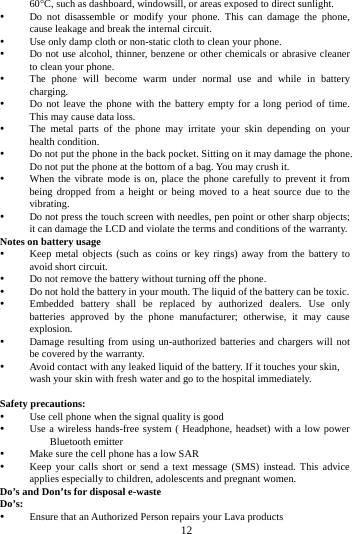 12 60C, such as dashboard, windowsill, or areas exposed to direct sunlight. Do not disassemble or modify your phone. This can damage the phone, cause leakage and break the internal circuit. Use only damp cloth or non-static cloth to clean your phone. Do not use alcohol, thinner, benzene or other chemicals or abrasive cleaner to clean your phone. The phone will become warm under normal use and while in battery charging. Do not leave the phone with the battery empty for a long period of time. This may cause data loss. The metal parts of the phone may irritate your skin depending on your health condition. Do not put the phone in the back pocket. Sitting on it may damage the phone. Do not put the phone at the bottom of a bag. You may crush it. When the vibrate mode is on, place the phone carefully to prevent it from being dropped from a height or being moved to a heat source due to the vibrating. Do not press the touch screen with needles, pen point or other sharp objects; it can damage the LCD and violate the terms and conditions of the warranty. Notes on battery usage Keep metal objects (such as coins or key rings) away from the battery to avoid short circuit. Do not remove the battery without turning off the phone. Do not hold the battery in your mouth. The liquid of the battery can be toxic. Embedded battery shall be replaced by authorized dealers. Use only batteries approved by the phone manufacturer; otherwise, it may cause explosion. Damage resulting from using un-authorized batteries and chargers will not be covered by the warranty. Avoid contact with any leaked liquid of the battery. If it touches your skin, wash your skin with fresh water and go to the hospital immediately. Safety precautions: Use cell phone when the signal quality is good Use a wireless hands-free system ( Headphone, headset) with a low power Bluetooth emitter Make sure the cell phone has a low SAR Keep your calls short or send a text message (SMS) instead. This advice applies especially to children, adolescents and pregnant women. Do’s and Don’ts for disposal e-waste Do’s: Ensure that an Authorized Person repairs your Lava products