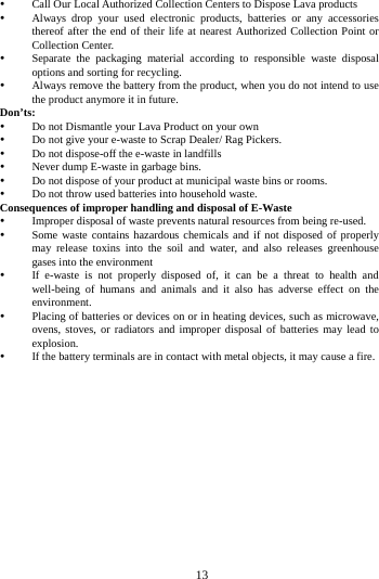 13 Call Our Local Authorized Collection Centers to Dispose Lava products Always drop your used electronic products, batteries or any accessories thereof after the end of their life at nearest Authorized Collection Point or Collection Center. Separate the packaging material according to responsible waste disposal options and sorting for recycling. Always remove the battery from the product, when you do not intend to use the product anymore it in future. Don’ts: Do not Dismantle your Lava Product on your own Do not give your e-waste to Scrap Dealer/ Rag Pickers. Do not dispose-off the e-waste in landfills Never dump E-waste in garbage bins. Do not dispose of your product at municipal waste bins or rooms. Do not throw used batteries into household waste. Consequences of improper handling and disposal of E-Waste Improper disposal of waste prevents natural resources from being re-used. Some waste contains hazardous chemicals and if not disposed of properly may release toxins into the soil and water, and also releases greenhouse gases into the environment If e-waste is not properly disposed of, it can be a threat to health and well-being of humans and animals and it also has adverse effect on the environment. Placing of batteries or devices on or in heating devices, such as microwave, ovens, stoves, or radiators and improper disposal of batteries may lead to explosion. If the battery terminals are in contact with metal objects, it may cause a fire.