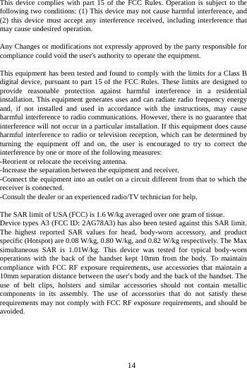 14 This device complies with part 15 of the FCC Rules. Operation is subject to the following two conditions: (1) This device may not cause harmful interference, and (2) this device must accept any interference received, including interference that may cause undesired operation. Any Changes or modifications not expressly approved by the party responsible for compliance could void the user's authority to operate the equipment. This equipment has been tested and found to comply with the limits for a Class B digital device, pursuant to part 15 of the FCC Rules. These limits are designed to provide reasonable protection against harmful interference in a residential installation. This equipment generates uses and can radiate radio frequency energy and, if not installed and used in accordance with the instructions, may cause harmful interference to radio communications. However, there is no guarantee that interference will not occur in a particular installation. If this equipment does cause harmful interference to radio or television reception, which can be determined by turning the equipment off and on, the user is encouraged to try to correct the interference by one or more of the following measures: -Reorient or relocate the receiving antenna. -Increase the separation between the equipment and receiver. -Connect the equipment into an outlet on a circuit different from that to which the receiver is connected. -Consult the dealer or an experienced radio/TV technician for help. The SAR limit of USA (FCC) is 1.6 W/kg averaged over one gram of tissue. Device types A3 (FCC ID: 2AG78A3) has also been tested against this SAR limit. The highest reported SAR values for head, body-worn accessory, and product specific (Hotspot) are 0.08 W/kg, 0.80 W/kg, and 0.82 W/kg respectively. The Max simultaneous SAR is 1.01W/kg. This device was tested for typical body-worn operations with the back of the handset kept 10mm from the body. To maintain compliance with FCC RF exposure requirements, use accessories that maintain a 10mm separation distance between the user's body and the back of the handset. The use of belt clips, holsters and similar accessories should not contain metallic components in its assembly. The use of accessories that do not satisfy these requirements may not comply with FCC RF exposure requirements, and should be avoided.