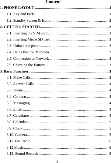 II Content 1. PHONE LAYOUT........................................................................11.1. Key and Parts..............................................................................11.2. Standby Screen & Icons.............................................................22. GETTING STARTED...................................................................22.1. Inserting the SIM card................................................................22.2. Inserting Micro SD card.............................................................22.3. Unlock the phone........................................................................32.4. Using the Touch screen..............................................................32.5. Connection to Network..............................................................32.6. Charging the Battery..................................................................33. Basic Function..............................................................................33.1. Make Calls..................................................................................33.2. Answer Calls...............................................................................43.3. Phone..........................................................................................43.4. Contacts......................................................................................43.5. Messaging...................................................................................43.6. Email..........................................................................................43.7. Calculator...................................................................................43.8. Calendar......................................................................................53.9. Clock..........................................................................................53.10. Camera......................................................................................53.11. FM Radio..................................................................................63.12 Music.........................................................................................63.13. Sound Recorder........................................................................6