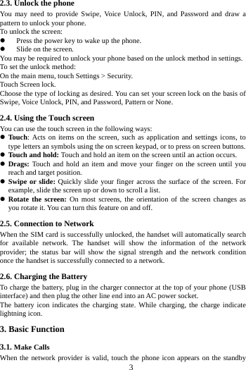 3 2.3. Unlock the phone You may need to provide Swipe, Voice Unlock, PIN, and Password and draw a pattern to unlock your phone. To unlock the screen: Press the power key to wake up the phone. Slide on the screen. You may be required to unlock your phone based on the unlock method in settings. To set the unlock method: On the main menu, touch Settings > Security. Touch Screen lock. Choose the type of locking as desired. You can set your screen lock on the basis of Swipe, Voice Unlock, PIN, and Password, Pattern or None. 2.4. Using the Touch screen You can use the touch screen in the following ways: Touch: Acts on items on the screen, such as application and settings icons, to type letters an symbols using the on screen keypad, or to press on screen buttons. Touch and hold: Touch and hold an item on the screen until an action occurs. Drags: Touch and hold an item and move your finger on the screen until you reach and target position. Swipe or slide: Quickly slide your finger across the surface of the screen. For example, slide the screen up or down to scroll a list. Rotate the screen: On most screens, the orientation of the screen changes as you rotate it. You can turn this feature on and off. 2.5. Connection to Network When the SIM card is successfully unlocked, the handset will automatically search for available network. The handset will show the information of the network provider; the status bar will show the signal strength and the network condition once the handset is successfully connected to a network. 2.6. Charging the Battery To charge the battery, plug in the charger connector at the top of your phone (USB interface) and then plug the other line end into an AC power socket. The battery icon indicates the charging state. While charging, the charge indicate lightning icon. 3. Basic Function 3.1. Make Calls When the network provider is valid, touch the phone icon appears on the standby